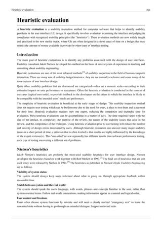 Heuristic evaluation 261
Heuristic evaluation
A heuristic evaluation is a usability inspection method for computer software that helps to identify usability
problems in the user interface (UI) design. It specifically involves evaluators examining the interface and judging its
compliance with recognized usability principles (the "heuristics"). These evaluation methods are now widely taught
and practiced in the new media sector, where UIs are often designed in a short space of time on a budget that may
restrict the amount of money available to provide for other types of interface testing.
Introduction
The main goal of heuristic evaluations is to identify any problems associated with the design of user interfaces.
Usability consultant Jakob Nielsen developed this method on the basis of several years of experience in teaching and
consulting about usability engineering.
Heuristic evaluations are one of the most informal methods
[1]
of usability inspection in the field of human-computer
interaction. There are many sets of usability design heuristics; they are not mutually exclusive and cover many of the
same aspects of user interface design.
Quite often, usability problems that are discovered are categorized—often on a numeric scale—according to their
estimated impact on user performance or acceptance. Often the heuristic evaluation is conducted in the context of
use cases (typical user tasks), to provide feedback to the developers on the extent to which the interface is likely to
be compatible with the intended users’ needs and preferences.
The simplicity of heuristic evaluation is beneficial at the early stages of design. This usability inspection method
does not require user testing which can be burdensome due to the need for users, a place to test them and a payment
for their time. Heuristic evaluation requires only one expert, reducing the complexity and expended time for
evaluation. Most heuristic evaluations can be accomplished in a matter of days. The time required varies with the
size of the artifact, its complexity, the purpose of the review, the nature of the usability issues that arise in the
review, and the competence of the reviewers. Using heuristic evaluation prior to user testing will reduce the number
and severity of design errors discovered by users. Although heuristic evaluation can uncover many major usability
issues in a short period of time, a criticism that is often leveled is that results are highly influenced by the knowledge
of the expert reviewer(s). This “one-sided” review repeatedly has different results than software performance testing,
each type of testing uncovering a different set of problems.
Nielsen's heuristics
Jakob Nielsen's heuristics are probably the most-used usability heuristics for user interface design. Nielsen
developed the heuristics based on work together with Rolf Molich in 1990.
[2]
The final set of heuristics that are still
used today were released by Nielsen in 1994.
[3]
The heuristics as published in Nielsen's book Usability Engineering
are as follows
Visibility of system status:
The system should always keep users informed about what is going on, through appropriate feedback within
reasonable time.
Match between system and the real world:
The system should speak the user's language, with words, phrases and concepts familiar to the user, rather than
system-oriented terms. Follow real-world conventions, making information appear in a natural and logical order.
User control and freedom:
Users often choose system functions by mistake and will need a clearly marked "emergency exit" to leave the
unwanted state without having to go through an extended dialogue. Support undo and redo.
 