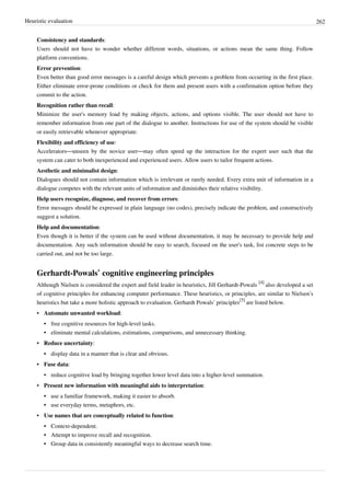Heuristic evaluation 262
Consistency and standards:
Users should not have to wonder whether different words, situations, or actions mean the same thing. Follow
platform conventions.
Error prevention:
Even better than good error messages is a careful design which prevents a problem from occurring in the first place.
Either eliminate error-prone conditions or check for them and present users with a confirmation option before they
commit to the action.
Recognition rather than recall:
Minimize the user's memory load by making objects, actions, and options visible. The user should not have to
remember information from one part of the dialogue to another. Instructions for use of the system should be visible
or easily retrievable whenever appropriate.
Flexibility and efficiency of use:
Accelerators—unseen by the novice user—may often speed up the interaction for the expert user such that the
system can cater to both inexperienced and experienced users. Allow users to tailor frequent actions.
Aesthetic and minimalist design:
Dialogues should not contain information which is irrelevant or rarely needed. Every extra unit of information in a
dialogue competes with the relevant units of information and diminishes their relative visibility.
Help users recognize, diagnose, and recover from errors:
Error messages should be expressed in plain language (no codes), precisely indicate the problem, and constructively
suggest a solution.
Help and documentation:
Even though it is better if the system can be used without documentation, it may be necessary to provide help and
documentation. Any such information should be easy to search, focused on the user's task, list concrete steps to be
carried out, and not be too large.
Gerhardt-Powals’ cognitive engineering principles
Although Nielsen is considered the expert and field leader in heuristics, Jill Gerhardt-Powals
[4]
also developed a set
of cognitive principles for enhancing computer performance. These heuristics, or principles, are similar to Nielsen’s
heuristics but take a more holistic approach to evaluation. Gerhardt Powals’ principles
[5]
are listed below.
• Automate unwanted workload:
•• free cognitive resources for high-level tasks.
•• eliminate mental calculations, estimations, comparisons, and unnecessary thinking.
• Reduce uncertainty:
•• display data in a manner that is clear and obvious.
• Fuse data:
• reduce cognitive load by bringing together lower level data into a higher-level summation.
• Present new information with meaningful aids to interpretation:
•• use a familiar framework, making it easier to absorb.
•• use everyday terms, metaphors, etc.
• Use names that are conceptually related to function:
•• Context-dependent.
•• Attempt to improve recall and recognition.
•• Group data in consistently meaningful ways to decrease search time.
 