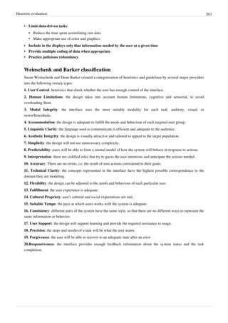Heuristic evaluation 263
• Limit data-driven tasks:
•• Reduce the time spent assimilating raw data.
•• Make appropriate use of color and graphics.
• Include in the displays only that information needed by the user at a given time.
• Provide multiple coding of data when appropriate.
• Practice judicious redundancy.
Weinschenk and Barker classification
Susan Weinschenk and Dean Barker created a categorization of heuristics and guidelines by several major providers
into the following twenty types:
1. User Control: heuristics that check whether the user has enough control of the interface.
2. Human Limitations: the design takes into account human limitations, cognitive and sensorial, to avoid
overloading them.
3. Modal Integrity: the interface uses the most suitable modality for each task: auditory, visual, or
motor/kinesthetic.
4. Accommodation: the design is adequate to fulfill the needs and behaviour of each targeted user group.
5. Linguistic Clarity: the language used to communicate is efficient and adequate to the audience.
6. Aesthetic Integrity: the design is visually attractive and tailored to appeal to the target population.
7. Simplicity: the design will not use unnecessary complexity.
8. Predictability: users will be able to form a mental model of how the system will behave in response to actions.
9. Interpretation: there are codified rules that try to guess the user intentions and anticipate the actions needed.
10. Accuracy: There are no errors, i.e. the result of user actions correspond to their goals.
11. Technical Clarity: the concepts represented in the interface have the highest possible correspondence to the
domain they are modeling.
12. Flexibility: the design can be adjusted to the needs and behaviour of each particular user.
13. Fulfillment: the user experience is adequate.
14. Cultural Propriety: user's cultural and social expectations are met.
15. Suitable Tempo: the pace at which users works with the system is adequate.
16. Consistency: different parts of the system have the same style, so that there are no different ways to represent the
same information or behavior.
17. User Support: the design will support learning and provide the required assistance to usage.
18. Precision: the steps and results of a task will be what the user wants.
19. Forgiveness: the user will be able to recover to an adequate state after an error.
20.Responsiveness: the interface provides enough feedback information about the system status and the task
completion.
 