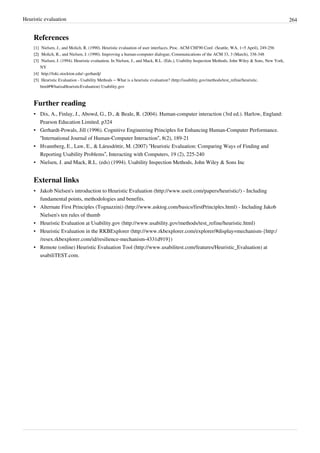 Heuristic evaluation 264
References
[1] Nielsen, J., and Molich, R. (1990). Heuristic evaluation of user interfaces, Proc. ACM CHI'90 Conf. (Seattle, WA, 1–5 April), 249-256
[2][2] Molich, R., and Nielsen, J. (1990). Improving a human-computer dialogue, Communications of the ACM 33, 3 (March), 338-348
[3] Nielsen, J. (1994). Heuristic evaluation. In Nielsen, J., and Mack, R.L. (Eds.), Usability Inspection Methods, John Wiley & Sons, New York,
NY
[4] http://loki.stockton.edu/~gerhardj/
[5] Heuristic Evaluation - Usability Methods – What is a heuristic evaluation? (http://usability.gov/methods/test_refine/heuristic.
html#WhatisaHeuristicEvaluation) Usability.gov
Further reading
• Dix, A., Finlay, J., Abowd, G., D., & Beale, R. (2004). Human-computer interaction (3rd ed.). Harlow, England:
Pearson Education Limited. p324
• Gerhardt-Powals, Jill (1996). Cognitive Engineering Principles for Enhancing Human-Computer Performance.
“International Journal of Human-Computer Interaction”, 8(2), 189-21
• Hvannberg, E., Law, E., & Lárusdóttir, M. (2007) “Heuristic Evaluation: Comparing Ways of Finding and
Reporting Usability Problems”, Interacting with Computers, 19 (2), 225-240
• Nielsen, J. and Mack, R.L. (eds) (1994). Usability Inspection Methods, John Wiley & Sons Inc
External links
• Jakob Nielsen's introduction to Heuristic Evaluation (http://www.useit.com/papers/heuristic/) - Including
fundamental points, methodologies and benefits.
• Alternate First Principles (Tognazzini) (http://www.asktog.com/basics/firstPrinciples.html) - Including Jakob
Nielsen's ten rules of thumb
• Heuristic Evaluation at Usability.gov (http://www.usability.gov/methods/test_refine/heuristic.html)
• Heuristic Evaluation in the RKBExplorer (http://www.rkbexplorer.com/explorer/#display=mechanism-{http:/
/resex.rkbexplorer.com/id/resilience-mechanism-4331d919})
• Remote (online) Heuristic Evaluation Tool (http://www.usabilitest.com/features/Heuristic_Evaluation) at
usabiliTEST.com.
 