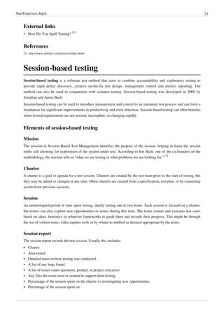 San Francisco depot 23
External links
• How Do You Spell Testing?
[1]
References
[1] http://www.satisfice.com/articles/sfdpo.shtml
Session-based testing
Session-based testing is a software test method that aims to combine accountability and exploratory testing to
provide rapid defect discovery, creative on-the-fly test design, management control and metrics reporting. The
method can also be used in conjunction with scenario testing. Session-based testing was developed in 2000 by
Jonathan and James Bach.
Session-based testing can be used to introduce measurement and control to an immature test process and can form a
foundation for significant improvements in productivity and error detection. Session-based testing can offer benefits
when formal requirements are not present, incomplete, or changing rapidly.
Elements of session-based testing
Mission
The mission in Session Based Test Management identifies the purpose of the session, helping to focus the session
while still allowing for exploration of the system under test. According to Jon Bach, one of the co-founders of the
methodology, the mission tells us “what we are testing or what problems we are looking for.”
[1]
Charter
A charter is a goal or agenda for a test session. Charters are created by the test team prior to the start of testing, but
they may be added or changed at any time. Often charters are created from a specification, test plan, or by examining
results from previous sessions.
Session
An uninterrupted period of time spent testing, ideally lasting one to two hours. Each session is focused on a charter,
but testers can also explore new opportunities or issues during this time. The tester creates and executes test cases
based on ideas, heuristics or whatever frameworks to guide them and records their progress. This might be through
the use of written notes, video capture tools or by whatever method as deemed appropriate by the tester.
Session report
The session report records the test session. Usually this includes:
•• Charter.
•• Area tested.
•• Detailed notes on how testing was conducted.
• A list of any bugs found.
•• A list of issues (open questions, product or project concerns)
•• Any files the tester used or created to support their testing
•• Percentage of the session spent on the charter vs investigating new opportunities.
•• Percentage of the session spent on:
 