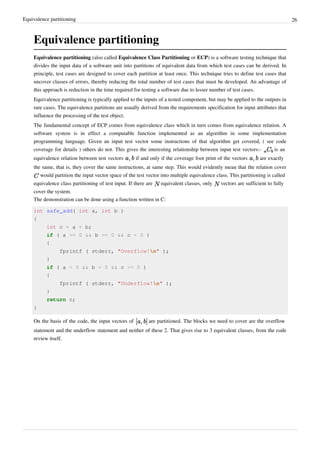 Equivalence partitioning 26
Equivalence partitioning
Equivalence partitioning (also called Equivalence Class Partitioning or ECP) is a software testing technique that
divides the input data of a software unit into partitions of equivalent data from which test cases can be derived. In
principle, test cases are designed to cover each partition at least once. This technique tries to define test cases that
uncover classes of errors, thereby reducing the total number of test cases that must be developed. An advantage of
this approach is reduction in the time required for testing a software due to lesser number of test cases.
Equivalence partitioning is typically applied to the inputs of a tested component, but may be applied to the outputs in
rare cases. The equivalence partitions are usually derived from the requirements specification for input attributes that
influence the processing of the test object.
The fundamental concept of ECP comes from equivalence class which in turn comes from equivalence relation. A
software system is in effect a computable function implemented as an algorithm in some implementation
programming language. Given an input test vector some instructions of that algorithm get covered, ( see code
coverage for details ) others do not. This gives the interesting relationship between input test vectors:- is an
equivalence relation between test vectors if and only if the coverage foot print of the vectors are exactly
the same, that is, they cover the same instructions, at same step. This would evidently mean that the relation cover
would partition the input vector space of the test vector into multiple equivalence class. This partitioning is called
equivalence class partitioning of test input. If there are equivalent classes, only vectors are sufficient to fully
cover the system.
The demonstration can be done using a function written in C:
int safe_add( int a, int b )
{
int c = a + b;
if ( a >= 0 && b >= 0 && c < 0 )
{
fprintf ( stderr, "Overflow!n" );
}
if ( a < 0 && b < 0 && c >= 0 )
{
fprintf ( stderr, "Underflow!n" );
}
return c;
}
On the basis of the code, the input vectors of are partitioned. The blocks we need to cover are the overflow
statement and the underflow statement and neither of these 2. That gives rise to 3 equivalent classes, from the code
review itself.
 
