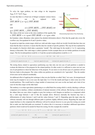 Equivalence partitioning 27
Demonstrating Equivalence Class Partitioning
To solve the input problem, we take refuge in the inequation
we note that there is a fixed size of Integer (computer science) hence,
the z can be replaced with:-
and
with and
The values of the test vector at the strict condition of the equality that
is and are called
the boundary values, Boundary-value analysis has detailed information about it. Note that the graph only covers the
overflow case, first quadrant for X and Y positive values.
In general an input has certain ranges which are valid and other ranges which are invalid. Invalid data here does not
mean that the data is incorrect, it means that this data lies outside of specific partition. This may be best explained by
the example of a function which takes a parameter "month". The valid range for the month is 1 to 12, representing
January to December. This valid range is called a partition. In this example there are two further partitions of invalid
ranges. The first invalid partition would be <= 0 and the second invalid partition would be >= 13.
... -2 -1 0 1 .............. 12 13 14 15 .....
--------------|-------------------|---------------------
invalid partition 1 valid partition invalid partition 2
The testing theory related to equivalence partitioning says that only one test case of each partition is needed to
evaluate the behaviour of the program for the related partition. In other words it is sufficient to select one test case
out of each partition to check the behaviour of the program. To use more or even all test cases of a partition will not
find new faults in the program. The values within one partition are considered to be "equivalent". Thus the number
of test cases can be reduced considerably.
An additional effect of applying this technique is that you also find the so-called "dirty" test cases. An inexperienced
tester may be tempted to use as test cases the input data 1 to 12 for the month and forget to select some out of the
invalid partitions. This would lead to a huge number of unnecessary test cases on the one hand, and a lack of test
cases for the dirty ranges on the other hand.
The tendency is to relate equivalence partitioning to so called black box testing which is strictly checking a software
component at its interface, without consideration of internal structures of the software. But having a closer look at
the subject there are cases where it applies to grey box testing as well. Imagine an interface to a component which
has a valid range between 1 and 12 like the example above. However internally the function may have a
differentiation of values between 1 and 6 and the values between 7 and 12. Depending upon the input value the
software internally will run through different paths to perform slightly different actions. Regarding the input and
output interfaces to the component this difference will not be noticed, however in your grey-box testing you would
like to make sure that both paths are examined. To achieve this it is necessary to introduce additional equivalence
partitions which would not be needed for black-box testing. For this example this would be:
... -2 -1 0 1 ..... 6 7 ..... 12 13 14 15 .....
--------------|---------|----------|---------------------
invalid partition 1 P1 P2 invalid partition 2
valid partitions
 
