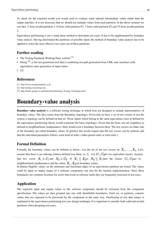 Equivalence partitioning 28
To check for the expected results you would need to evaluate some internal intermediate values rather than the
output interface. It is not necessary that we should use multiple values from each partition. In the above scenario we
can take -2 from invalid partition 1, 6 from valid partition P1, 7 from valid partition P2 and 15 from invalid partition
2.
Equivalence partitioning is not a stand alone method to determine test cases. It has to be supplemented by boundary
value analysis. Having determined the partitions of possible inputs the method of boundary value analysis has to be
applied to select the most effective test cases out of these partitions.
Further reading
• The Testing Standards Working Party website
[1]
• Parteg
[2]
, a free test generation tool that is combining test path generation from UML state machines with
equivalence class generation of input values.
•• [3]
References
[1] http://www.testingstandards.co.uk
[2] http://parteg.sourceforge.net
[3] http://books.google.co.in/books/about/Software_Testing_Techniques.html
Boundary-value analysis
Boundary value analysis is a software testing technique in which tests are designed to include representatives of
boundary values. The idea comes from the Boundary (topology). Given that we have a set of test vectors to test the
system, a topology can be defined on that set. Those inputs which belong to the same equivalence class as defined by
the equivalence partitioning theory would constitute the basis (topology). Given that the basis sets are neighbors as
defined in neighbourhood (mathematics), there would exist a boundary between them. The test vectors on either side
of the boundary are called boundary values. In practice this would require that the test vectors can be ordered, and
that the individual parameters follows some kind of order ( either partial order or total order ).
Formal Definition
Formally the boundary values can be defined as below:- Let the set of the test vectors be . Let's
assume that there is an ordering relation defined over them, as . Let be two equivalent classes. Assume
that test vector and . If or then the classes are in
neighbourhood (mathematics) and the values are boundary values.
In plainer English, values on the minimum and maximum edges of an equivalence partition are tested. The values
could be input or output ranges of a software component, can also be the internal implementation. Since these
boundaries are common locations for errors that result in software faults they are frequently exercised in test cases.
Application
The expected input and output values to the software component should be extracted from the component
specification. The values are then grouped into sets with identifiable boundaries. Each set, or partition, contains
values that are expected to be processed by the component in the same way. Partitioning of test data ranges is
explained in the equivalence partitioning test case design technique. It is important to consider both valid and invalid
partitions when designing test cases.
 