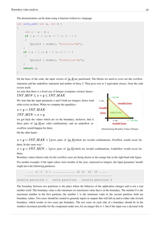 Boundary-value analysis 29
The demonstration can be done using a function written in c language
int safe_add( int a, int b )
{
int c = a + b ;
if ( a >= 0 && b >= 0 && c < 0 )
{
fprintf ( stderr, "Overflow!n");
}
if ( a < 0 && b < 0 && c >= 0 )
{
fprintf ( stderr, "Underflow!n");
}
return c;
}
On the basis of the code, the input vectors of are partitioned. The blocks we need to cover are the overflow
statement and the underflow statement and neither of these 2. That gives rise to 3 equivalent classes, from the code
review itself.
Demonstrating Boundary Values (Orange)
we note that there is a fixed size of Integer (computer science) hence:-
We note that the input parameter a and b both are integers, hence total
order exists on them. When we compute the equalities:-
we get back the values which are on the boundary, inclusive, that is
these pairs of are valid combinations, and no underflow or
overflow would happen for them.
On the other hand:-
gives pairs of which are invalid combinations, Overflow would occur for
them. In the same way:-
gives pairs of which are invalid combinations, Underflow would occur for
them.
Boundary values (drawn only for the overflow case) are being shown as the orange line in the right hand side figure.
For another example, if the input values were months of the year, expressed as integers, the input parameter 'month'
might have the following partitions:
... -2 -1 0 1 .............. 12 13 14 15 .....
--------------|-------------------|-------------------
invalid partition 1 valid partition invalid partition 2
The boundary between two partitions is the place where the behavior of the application changes and is not a real
number itself. The boundary value is the minimum (or maximum) value that is at the boundary. The number 0 is the
maximum number in the first partition, the number 1 is the minimum value in the second partition, both are
boundary values. Test cases should be created to generate inputs or outputs that will fall on and to either side of each
boundary, which results in two cases per boundary. The test cases on each side of a boundary should be in the
smallest increment possible for the component under test, for an integer this is 1, but if the input was a decimal with
 