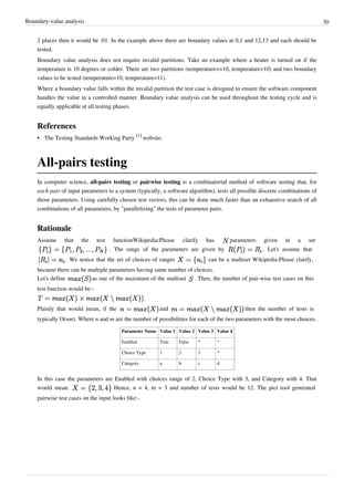 Boundary-value analysis 30
2 places then it would be .01. In the example above there are boundary values at 0,1 and 12,13 and each should be
tested.
Boundary value analysis does not require invalid partitions. Take an example where a heater is turned on if the
temperature is 10 degrees or colder. There are two partitions (temperature<=10, temperature>10) and two boundary
values to be tested (temperature=10, temperature=11).
Where a boundary value falls within the invalid partition the test case is designed to ensure the software component
handles the value in a controlled manner. Boundary value analysis can be used throughout the testing cycle and is
equally applicable at all testing phases.
References
• The Testing Standards Working Party
[1]
website.
All-pairs testing
In computer science, all-pairs testing or pairwise testing is a combinatorial method of software testing that, for
each pair of input parameters to a system (typically, a software algorithm), tests all possible discrete combinations of
those parameters. Using carefully chosen test vectors, this can be done much faster than an exhaustive search of all
combinations of all parameters, by "parallelizing" the tests of parameter pairs.
Rationale
Assume that the test functionWikipedia:Please clarify has parameters given in a set
. The range of the parameters are given by . Let's assume that
. We notice that the set of choices of ranges can be a multiset Wikipedia:Please clarify,
because there can be multiple parameters having same number of choices.
Let's define as one of the maximum of the multiset . Then, the number of pair-wise test cases on this
test function would be:-
Plainly that would mean, if the and then the number of tests is
typically O(nm). Where n and m are the number of possibilities for each of the two parameters with the most choices.
Parameter Name Value 1 Value 2 Value 3 Value 4
Enabled True False * *
Choice Type 1 2 3 *
Category a b c d
In this case the parameters are Enabled with choices range of 2, Choice Type with 3, and Category with 4. That
would mean: Hence, n = 4, m = 3 and number of tests would be 12. The pict tool generated
pairwise test cases on the input looks like:-
 