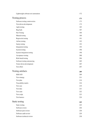 Lightweight software test automation 172
Testing process 173
Software testing controversies 173
Test-driven development 175
Agile testing 185
Bug bash 187
Pair Testing 188
Manual testing 189
Regression testing 191
Ad hoc testing 193
Sanity testing 193
Integration testing 195
System testing 196
System integration testing 198
Acceptance testing 200
Risk-based testing 204
Software testing outsourcing 205
Tester driven development 207
Test effort 207
Testing artefacts 209
IEEE 829 209
Test strategy 211
Test plan 214
Traceability matrix 216
Test case 219
Test data 221
Test suite 222
Test script 223
Test harness 224
Static testing 225
Static testing 225
Software review 226
Software peer review 228
Software audit review 229
Software technical review 230
 