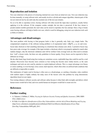 Fuzz testing 35
Reproduction and isolation
Test case reduction is the process of extracting minimal test cases from an initial test case. Test case reduction may
be done manually, or using software tools, and usually involves a divide-and-conquer algorithm, wherein parts of the
test are removed one by one until only the essential core of the test case remains.
So as to be able to reproduce errors, fuzzing software will often record the input data it produces, usually before
applying it to the software. If the computer crashes outright, the test data is preserved. If the fuzz stream is
pseudo-random number-generated, the seed value can be stored to reproduce the fuzz attempt. Once a bug is found,
some fuzzing software will help to build a test case, which is used for debugging, using test case reduction tools such
as Delta or Lithium.
Advantages and disadvantages
The main problem with fuzzing to find program faults is that it generally only finds very simple faults. The
computational complexity of the software testing problem is of exponential order ( , ) and every
fuzzer takes shortcuts to find something interesting in a timeframe that a human cares about. A primitive fuzzer may
have poor code coverage; for example, if the input includes a checksum which is not properly updated to match other
random changes, only the checksum validation code will be verified. Code coverage tools are often used to estimate
how "well" a fuzzer works, but these are only guidelines to fuzzer quality. Every fuzzer can be expected to find a
different set of bugs.
On the other hand, bugs found using fuzz testing are sometimes severe, exploitable bugs that could be used by a real
attacker. Discoveries have become more common as fuzz testing has become more widely known, as the same
techniques and tools are now used by attackers to exploit deployed software. This is a major advantage over binary
or source auditing, or even fuzzing's close cousin, fault injection, which often relies on artificial fault conditions that
are difficult or impossible to exploit.
The randomness of inputs used in fuzzing is often seen as a disadvantage, as catching a boundary value condition
with random inputs is highly unlikely but today most of the fuzzers solve this problem by using deterministic
algorithms based on user inputs.
Fuzz testing enhances software security and software safety because it often finds odd oversights and defects which
human testers would fail to find, and even careful human test designers would fail to create tests for.
References
Further reading
• A. Takanen, J. DeMott, C. Miller, Fuzzing for Software Security Testing and Quality Assurance, 2008, ISBN
978-1-59693-214-2
• H. Pohl, Cost-Effective Identification of Zero-Day Vulnerabilities with the Aid of Threat Modeling and Fuzzing
(http://www.softscheck.com/publications/softScheck Pohl Cost-Effective Identification of Less-Than
Zero-Day Vulnerabilities WPE.pdf), 2011
 