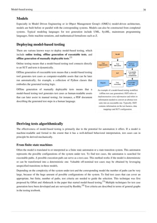 Model-based testing 38
Models
Especially in Model Driven Engineering or in Object Management Group's (OMG's) model-driven architecture,
models are built before or parallel with the corresponding systems. Models can also be constructed from completed
systems. Typical modeling languages for test generation include UML, SysML, mainstream programming
languages, finite machine notations, and mathematical formalisms such as Z.
Deploying model-based testing
An example of a model-based testing workflow
(offline test case generation). IXIT refers to
implementation extra information and refers to
information needed to convert an abstract test
suite into an executable one. Typically, IXIT
contains information on the test harness, data
mappings and SUT configuration.
There are various known ways to deploy model-based testing, which
include online testing, offline generation of executable tests, and
offline generation of manually deployable tests.
[2]
Online testing means that a model-based testing tool connects directly
to an SUT and tests it dynamically.
Offline generation of executable tests means that a model-based testing
tool generates test cases as computer-readable assets that can be later
run automatically; for example, a collection of Python classes that
embodies the generated testing logic.
Offline generation of manually deployable tests means that a
model-based testing tool generates test cases as human-readable assets
that can later assist in manual testing; for instance, a PDF document
describing the generated test steps in a human language.
Deriving tests algorithmically
The effectiveness of model-based testing is primarily due to the potential for automation it offers. If a model is
machine-readable and formal to the extent that it has a well-defined behavioral interpretation, test cases can in
principle be derived mechanically.
From finite state machines
Often the model is translated to or interpreted as a finite state automaton or a state transition system. This automaton
represents the possible configurations of the system under test. To find test cases, the automaton is searched for
executable paths. A possible execution path can serve as a test case. This method works if the model is deterministic
or can be transformed into a deterministic one. Valuable off-nominal test cases may be obtained by leveraging
unspecified transitions in these models.
Depending on the complexity of the system under test and the corresponding model the number of paths can be very
large, because of the huge amount of possible configurations of the system. To find test cases that can cover an
appropriate, but finite, number of paths, test criteria are needed to guide the selection. This technique was first
proposed by Offutt and Abdurazik in the paper that started model-based testing.
[3]
Multiple techniques for test case
generation have been developed and are surveyed by Rushby.
[4]
Test criteria are described in terms of general graphs
in the testing textbook.
 