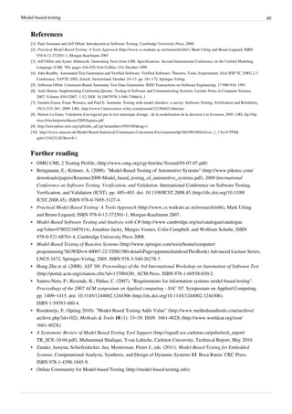 Model-based testing 40
References
[1][1] Paul Ammann and Jeff Offutt. Introduction to Software Testing. Cambridge University Press, 2008.
[2] Practical Model-Based Testing: A Tools Approach (http://www.cs.waikato.ac.nz/research/mbt/), Mark Utting and Bruno Legeard, ISBN
978-0-12-372501-1, Morgan-Kaufmann 2007
[3] Jeff Offutt and Aynur Abdurazik. Generating Tests from UML Specifications. Second International Conference on the Unified Modeling
Language (UML ’99), pages 416-429, Fort Collins, CO, October 1999.
[4] John Rushby. Automated Test Generation and Verified Software. Verified Software: Theories, Tools, Experiments: First IFIP TC 2/WG 2.3
Conference, VSTTE 2005, Zurich, Switzerland, October 10–13. pp. 161-172, Springer-Verlag
[5][5] Jefferson Offutt. Constraint-Based Automatic Test Data Generation. IEEE Transactions on Software Engineering, 17:900-910, 1991
[6][6] Antti Huima. Implementing Conformiq Qtronic. Testing of Software and Communicating Systems, Lecture Notes in Computer Science,
2007, Volume 4581/2007, 1-12, DOI: 10.1007/978-3-540-73066-8_1
[7] Gordon Fraser, Franz Wotawa, and Paul E. Ammann. Testing with model checkers: a survey. Software Testing, Verification and Reliability,
19(3):215–261, 2009. URL: http://www3.interscience.wiley.com/journal/121560421/abstract
[8] Helene Le Guen. Validation d'un logiciel par le test statistique d'usage : de la modelisation de la decision à la livraison, 2005. URL:ftp://ftp.
irisa.fr/techreports/theses/2005/leguen.pdf
[9] http://ieeexplore.ieee.org/xpls/abs_all.jsp?arnumber=5954385&tag=1
[10] http://www.amazon.de/Model-Based-Statistical-Continuous-Concurrent-Environment/dp/3843903484/ref=sr_1_1?ie=UTF8&
qid=1334231267&sr=8-1
Further reading
• OMG UML 2 Testing Profile; (http://www.omg.org/cgi-bin/doc?formal/05-07-07.pdf)
• Bringmann, E.; Krämer, A. (2008). "Model-Based Testing of Automotive Systems" (http://www.piketec.com/
downloads/papers/Kraemer2008-Model_based_testing_of_automotive_systems.pdf). 2008 International
Conference on Software Testing, Verification, and Validation. International Conference on Software Testing,
Verification, and Validation (ICST). pp. 485–493. doi: 10.1109/ICST.2008.45 (http://dx.doi.org/10.1109/
ICST.2008.45). ISBN 978-0-7695-3127-4.
• Practical Model-Based Testing: A Tools Approach (http://www.cs.waikato.ac.nz/research/mbt), Mark Utting
and Bruno Legeard, ISBN 978-0-12-372501-1, Morgan-Kaufmann 2007.
• Model-Based Software Testing and Analysis with C# (http://www.cambridge.org/us/catalogue/catalogue.
asp?isbn=9780521687614), Jonathan Jacky, Margus Veanes, Colin Campbell, and Wolfram Schulte, ISBN
978-0-521-68761-4, Cambridge University Press 2008.
• Model-Based Testing of Reactive Systems (http://www.springer.com/west/home/computer/
programming?SGWID=4-40007-22-52081580-detailsPage=ppmmedia|aboutThisBook) Advanced Lecture Series,
LNCS 3472, Springer-Verlag, 2005. ISBN 978-3-540-26278-7.
• Hong Zhu et al. (2008). AST '08: Proceedings of the 3rd International Workshop on Automation of Software Test
(http://portal.acm.org/citation.cfm?id=1370042#). ACM Press. ISBN 978-1-60558-030-2.
• Santos-Neto, P.; Resende, R.; Pádua, C. (2007). "Requirements for information systems model-based testing".
Proceedings of the 2007 ACM symposium on Applied computing - SAC '07. Symposium on Applied Computing.
pp. 1409–1415. doi: 10.1145/1244002.1244306 (http://dx.doi.org/10.1145/1244002.1244306).
ISBN 1-59593-480-4.
• Roodenrijs, E. (Spring 2010). "Model-Based Testing Adds Value" (http://www.methodsandtools.com/archive/
archive.php?id=102). Methods & Tools 18 (1): 33–39. ISSN  1661-402X (http://www.worldcat.org/issn/
1661-402X).
• A Systematic Review of Model Based Testing Tool Support (http://squall.sce.carleton.ca/pubs/tech_report/
TR_SCE-10-04.pdf), Muhammad Shafique, Yvan Labiche, Carleton University, Technical Report, May 2010.
• Zander, Justyna; Schieferdecker, Ina; Mosterman, Pieter J., eds. (2011). Model-Based Testing for Embedded
Systems. Computational Analysis, Synthesis, and Design of Dynamic Systems 13. Boca Raton: CRC Press.
ISBN 978-1-4398-1845-9.
• Online Community for Model-based Testing (http://model-based-testing.info)
 
