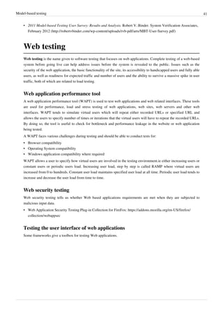 Model-based testing 41
• 2011 Model-based Testing User Survey: Results and Analysis. Robert V. Binder. System Verification Associates,
February 2012 (http://robertvbinder.com/wp-content/uploads/rvb-pdf/arts/MBT-User-Survey.pdf)
Web testing
Web testing is the name given to software testing that focuses on web applications. Complete testing of a web-based
system before going live can help address issues before the system is revealed to the public. Issues such as the
security of the web application, the basic functionality of the site, its accessibility to handicapped users and fully able
users, as well as readiness for expected traffic and number of users and the ability to survive a massive spike in user
traffic, both of which are related to load testing.
Web application performance tool
A web application performance tool (WAPT) is used to test web applications and web related interfaces. These tools
are used for performance, load and stress testing of web applications, web sites, web servers and other web
interfaces. WAPT tends to simulate virtual users which will repeat either recorded URLs or specified URL and
allows the users to specify number of times or iterations that the virtual users will have to repeat the recorded URLs.
By doing so, the tool is useful to check for bottleneck and performance leakage in the website or web application
being tested.
A WAPT faces various challenges during testing and should be able to conduct tests for:
•• Browser compatibility
•• Operating System compatibility
•• Windows application compatibility where required
WAPT allows a user to specify how virtual users are involved in the testing environment.ie either increasing users or
constant users or periodic users load. Increasing user load, step by step is called RAMP where virtual users are
increased from 0 to hundreds. Constant user load maintains specified user load at all time. Periodic user load tends to
increase and decrease the user load from time to time.
Web security testing
Web security testing tells us whether Web based applications requirements are met when they are subjected to
malicious input data.
• Web Application Security Testing Plug-in Collection for FireFox: https://addons.mozilla.org/en-US/firefox/
collection/webappsec
Testing the user interface of web applications
Some frameworks give a toolbox for testing Web applications.
 