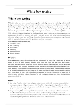 44
White-box testing
White-box testing
White-box testing (also known as clear box testing, glass box testing, transparent box testing, and structural
testing) is a method of testing software that tests internal structures or workings of an application, as opposed to its
functionality (i.e. black-box testing). In white-box testing an internal perspective of the system, as well as
programming skills, are used to design test cases. The tester chooses inputs to exercise paths through the code and
determine the appropriate outputs. This is analogous to testing nodes in a circuit, e.g. in-circuit testing (ICT).
While white-box testing can be applied at the unit, integration and system levels of the software testing process, it is
usually done at the unit level. It can test paths within a unit, paths between units during integration, and between
subsystems during a system–level test. Though this method of test design can uncover many errors or problems, it
might not detect unimplemented parts of the specification or missing requirements.
White-box test design techniques include:
• Control flow testing
•• Data flow testing
•• Branch testing
•• Path testing
•• Statement coverage
•• Decision coverage
Overview
White-box testing is a method of testing the application at the level of the source code. The test cases are derived
through the use of the design techniques mentioned above: control flow testing, data flow testing, branch testing,
path testing, statement coverage and decision coverage as well as modified condition/decision coverage. White-box
testing is the use of these techniques as guidelines to create an error free environment by examining any fragile code.
These White-box testing techniques are the building blocks of white-box testing, whose essence is the careful testing
of the application at the source code level to prevent any hidden errors later on. These different techniques exercise
every visible path of the source code to minimize errors and create an error-free environment. The whole point of
white-box testing is the ability to know which line of the code is being executed and being able to identify what the
correct output should be.
Levels
1.1. Unit testing. White-box testing is done during unit testing to ensure that the code is working as intended, before
any integration happens with previously tested code. White-box testing during unit testing catches any defects
early on and aids in any defects that happen later on after the code is integrated with the rest of the application and
therefore prevents any type of errors later on.
2.2. Integration testing. White-box testing at this level are written to test the interactions of each interface with each
other. The Unit level testing made sure that each code was tested and working accordingly in an isolated
environment and integration examines the correctness of the behaviour in an open environment through the use of
white-box testing for any interactions of interfaces that are known to the programmer.
 