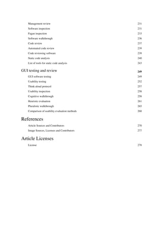 Management review 231
Software inspection 231
Fagan inspection 233
Software walkthrough 236
Code review 237
Automated code review 239
Code reviewing software 239
Static code analysis 240
List of tools for static code analysis 243
GUI testing and review 249
GUI software testing 249
Usability testing 252
Think aloud protocol 257
Usability inspection 258
Cognitive walkthrough 258
Heuristic evaluation 261
Pluralistic walkthrough 265
Comparison of usability evaluation methods 268
References
Article Sources and Contributors 270
Image Sources, Licenses and Contributors 277
Article Licenses
License 278
 
