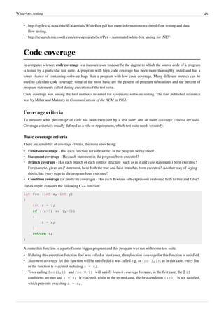 White-box testing 46
• http://agile.csc.ncsu.edu/SEMaterials/WhiteBox.pdf has more information on control flow testing and data
flow testing.
• http://research.microsoft.com/en-us/projects/pex/Pex - Automated white-box testing for .NET
Code coverage
In computer science, code coverage is a measure used to describe the degree to which the source code of a program
is tested by a particular test suite. A program with high code coverage has been more thoroughly tested and has a
lower chance of containing software bugs than a program with low code coverage. Many different metrics can be
used to calculate code coverage; some of the most basic are the percent of program subroutines and the percent of
program statements called during execution of the test suite.
Code coverage was among the first methods invented for systematic software testing. The first published reference
was by Miller and Maloney in Communications of the ACM in 1963.
Coverage criteria
To measure what percentage of code has been exercised by a test suite, one or more coverage criteria are used.
Coverage criteria is usually defined as a rule or requirement, which test suite needs to satisfy.
Basic coverage criteria
There are a number of coverage criteria, the main ones being:
• Function coverage - Has each function (or subroutine) in the program been called?
• Statement coverage - Has each statement in the program been executed?
• Branch coverage - Has each branch of each control structure (such as in if and case statements) been executed?
For example, given an if statement, have both the true and false branches been executed? Another way of saying
this is, has every edge in the program been executed?
• Condition coverage (or predicate coverage) - Has each Boolean sub-expression evaluated both to true and false?
For example, consider the following C++ function:
int foo (int x, int y)
{
int z = 0;
if ((x>0) && (y>0))
{
z = x;
}
return z;
}
Assume this function is a part of some bigger program and this program was run with some test suite.
• If during this execution function 'foo' was called at least once, then function coverage for this function is satisfied.
• Statement coverage for this function will be satisfied if it was called e.g. as foo(1,1), as in this case, every line
in the function is executed including z = x;.
• Tests calling foo(1,1) and foo(0,1) will satisfy branch coverage because, in the first case, the 2 if
conditions are met and z = x; is executed, while in the second case, the first condition (x>0) is not satisfied,
which prevents executing z = x;.
 