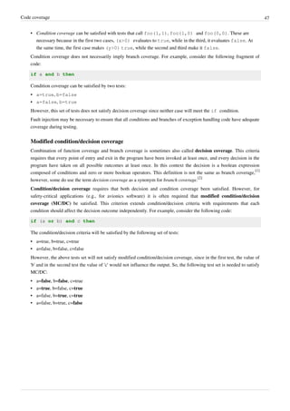 Code coverage 47
• Condition coverage can be satisfied with tests that call foo(1,1), foo(1,0) and foo(0,0). These are
necessary because in the first two cases, (x>0) evaluates to true, while in the third, it evaluates false. At
the same time, the first case makes (y>0) true, while the second and third make it false.
Condition coverage does not necessarily imply branch coverage. For example, consider the following fragment of
code:
if a and b then
Condition coverage can be satisfied by two tests:
• a=true, b=false
• a=false, b=true
However, this set of tests does not satisfy decision coverage since neither case will meet the if condition.
Fault injection may be necessary to ensure that all conditions and branches of exception handling code have adequate
coverage during testing.
Modified condition/decision coverage
Combination of function coverage and branch coverage is sometimes also called decision coverage. This criteria
requires that every point of entry and exit in the program have been invoked at least once, and every decision in the
program have taken on all possible outcomes at least once. In this context the decision is a boolean expression
composed of conditions and zero or more boolean operators. This definition is not the same as branch coverage,
[1]
however, some do use the term decision coverage as a synonym for branch coverage.
[2]
Condition/decision coverage requires that both decision and condition coverage been satisfied. However, for
safety-critical applications (e.g., for avionics software) it is often required that modified condition/decision
coverage (MC/DC) be satisfied. This criterion extends condition/decision criteria with requirements that each
condition should affect the decision outcome independently. For example, consider the following code:
if (a or b) and c then
The condition/decision criteria will be satisfied by the following set of tests:
•• a=true, b=true, c=true
•• a=false, b=false, c=false
However, the above tests set will not satisfy modified condition/decision coverage, since in the first test, the value of
'b' and in the second test the value of 'c' would not influence the output. So, the following test set is needed to satisfy
MC/DC:
• a=false, b=false, c=true
• a=true, b=false, c=true
• a=false, b=true, c=true
• a=false, b=true, c=false
 