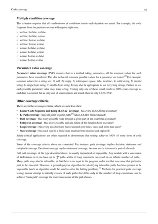 Code coverage 48
Multiple condition coverage
This criterion requires that all combinations of conditions inside each decision are tested. For example, the code
fragment from the previous section will require eight tests:
•• a=false, b=false, c=false
•• a=false, b=false, c=true
•• a=false, b=true, c=false
•• a=false, b=true, c=true
•• a=true, b=false, c=false
•• a=true, b=false, c=true
•• a=true, b=true, c=false
•• a=true, b=true, c=true
Parameter value coverage
Parameter value coverage (PVC) requires that in a method taking parameters, all the common values for such
parameters been considered. The idea is that all common possible values for a parameter are tested.
[3]
For example,
common values for a string are: 1) null, 2) empty, 3) whitespace (space, tabs, newline), 4) valid string, 5) invalid
string, 6) single-byte string, 7) double-byte string. It may also be appropriate to use very long strings. Failure to test
each possible parameter value may leave a bug. Testing only one of these could result in 100% code coverage as
each line is covered, but as only one of seven options are tested, there is only 14.2% PVC.
Other coverage criteria
There are further coverage criteria, which are used less often:
• Linear Code Sequence and Jump (LCSAJ) coverage - has every LCSAJ been executed?
• JJ-Path coverage - have all jump to jump paths
[4]
(aka LCSAJs) been executed?
• Path coverage - Has every possible route through a given part of the code been executed?
• Entry/exit coverage - Has every possible call and return of the function been executed?
• Loop coverage - Has every possible loop been executed zero times, once, and more than once?
• State coverage - Has each state in a finite-state machine been reached and explored?
Safety-critical applications are often required to demonstrate that testing achieves 100% of some form of code
coverage.
Some of the coverage criteria above are connected. For instance, path coverage implies decision, statement and
entry/exit coverage. Decision coverage implies statement coverage, because every statement is part of a branch.
Full path coverage, of the type described above, is usually impractical or impossible. Any module with a succession
of decisions in it can have up to paths within it; loop constructs can result in an infinite number of paths.
Many paths may also be infeasible, in that there is no input to the program under test that can cause that particular
path to be executed. However, a general-purpose algorithm for identifying infeasible paths has been proven to be
impossible (such an algorithm could be used to solve the halting problem).
[5]
Methods for practical path coverage
testing instead attempt to identify classes of code paths that differ only in the number of loop executions, and to
achieve "basis path" coverage the tester must cover all the path classes.
 