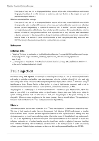 Modified Condition/Decision Coverage 51
Every point of entry and exit in the program has been invoked at least once, every condition in a decision in
the program has taken all possible outcomes at least once, and every decision in the program has taken all
possible outcomes at least once.
Modified condition/decision coverage
Every point of entry and exit in the program has been invoked at least once, every condition in a decision in
the program has taken on all possible outcomes at least once, and each condition has been shown to affect that
decision outcome independently. A condition is shown to affect a decision's outcome independently by
varying just that condition while holding fixed all other possible conditions. The condition/decision criterion
does not guarantee the coverage of all conditions in the module because in many test cases, some conditions of
a decision are masked by the other conditions. Using the modified condition/decision criterion, each condition
must be shown to be able to act on the decision outcome by itself, everything else being held fixed. The
MC/DC criterion is thus much stronger than the condition/decision coverage.
References
External links
• What is a "Decision" in Application of Modified Condition/Decision Coverage (MC/DC) and Decision Coverage
(DC)? (http://www.faa.gov/aircraft/air_cert/design_approvals/air_software/cast/cast_papers/media/
cast-10.pdf)
• An Investigation of Three Forms of the Modified Condition Decision Coverage (MCDC) Criterion (http://www.
tc.faa.gov/its/worldpac/techrpt/ar01-18.pdf)
Fault injection
In software testing, fault injection is a technique for improving the coverage of a test by introducing faults to test
code paths, in particular error handling code paths, that might otherwise rarely be followed. It is often used with
stress testing and is widely considered to be an important part of developing robust software.
[1]
Robustness testing
[2]
(also known as Syntax Testing, Fuzzing or Fuzz testing) is a type of fault injection commonly used to test for
vulnerabilities in communication interfaces such as protocols, command line parameters, or APIs.
The propagation of a fault through to an observable failure follows a well defined cycle. When executed, a fault may
cause an error, which is an invalid state within a system boundary. An error may cause further errors within the
system boundary, therefore each new error acts as a fault, or it may propagate to the system boundary and be
observable. When error states are observed at the system boundary they are termed failures. This mechanism is
termed the fault-error-failure cycle
[3]
and is a key mechanism in dependability.
History
The technique of fault injection dates back to the 1970s
[4]
when it was first used to induce faults at a hardware level.
This type of fault injection is called Hardware Implemented Fault Injection (HWIFI) and attempts to simulate
hardware failures within a system. The first experiments in hardware fault injection involved nothing more than
shorting connections on circuit boards and observing the effect on the system (bridging faults). It was used primarily
as a test of the dependability of the hardware system. Later specialised hardware was developed to extend this
technique, such as devices to bombard specific areas of a circuit board with heavy radiation. It was soon found that
faults could be induced by software techniques and that aspects of this technique could be useful for assessing
software systems. Collectively these techniques are known as Software Implemented Fault Injection (SWIFI).
 