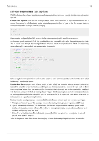 Fault injection 52
Software Implemented fault injection
SWIFI techniques for software fault injection can be categorized into two types: compile-time injection and runtime
injection.
Compile-time injection is an injection technique where source code is modified to inject simulated faults into a
system. One method is called mutation testing which changes existing lines of code so that they contain faults. A
simple example of this technique could be changing
a = a + 1
to
a = a – 1
Code mutation produces faults which are very similar to those unintentionally added by programmers.
A refinement of code mutation is Code Insertion Fault Injection which adds code, rather than modifies existing code.
This is usually done through the use of perturbation functions which are simple functions which take an existing
value and perturb it via some logic into another value, for example
int pFunc(int value) {
return value + 20;
}
int main(int argc, char * argv[]) {
int a = pFunc(aFunction(atoi(argv[1])));
if (a > 20) {
/* do something */
} else {
/* do something else */
}
}
In this case pFunc is the perturbation function and it is applied to the return value of the function that has been called
introducing a fault into the system.
Runtime Injection techniques use a software trigger to inject a fault into a running software system. Faults can be
injected via a number of physical methods and triggers can be implemented in a number of ways, such as: Time
Based triggers (When the timer reaches a specified time an interrupt is generated and the interrupt handler associated
with the timer can inject the fault. ); Interrupt Based Triggers (Hardware exceptions and software trap mechanisms
are used to generate an interrupt at a specific place in the system code or on a particular event within the system, for
instance access to a specific memory location).
Runtime injection techniques can use a number of different techniques to insert faults into a system via a trigger.
•• Corruption of memory space: This technique consists of corrupting RAM, processor registers, and I/O map.
•• Syscall interposition techniques: This is concerned with the fault propagation from operating system kernel
interfaces to executing systems software. This is done by intercepting operating system calls made by user-level
software and injecting faults into them.
•• Network Level fault injection: This technique is concerned with the corruption, loss or reordering of network
packets at the network interface.
These techniques are often based around the debugging facilities provided by computer processor architectures.
 