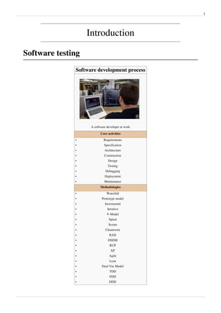 1
Introduction
Software testing
Software development process
A software developer at work
Core activities
•• Requirements
•• Specification
•• Architecture
•• Construction
•• Design
•• Testing
•• Debugging
•• Deployment
•• Maintenance
Methodologies
•• Waterfall
•• Prototype model
•• Incremental
•• Iterative
•• V-Model
•• Spiral
•• Scrum
•• Cleanroom
•• RAD
•• DSDM
•• RUP
•• XP
•• Agile
•• Lean
•• Dual Vee Model
•• TDD
•• FDD
•• DDD
 