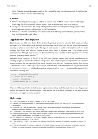 Fault injection 55
Xtract (Xception Analysis Tool) add-on tools; c) The extended Xception tool (eXception), with the fault injection
extensions for Scan Chain and pin-level forcing.
Libraries
• libfiu
[24]
(Fault injection in userspace), C library to simulate faults in POSIX routines without modifying the
source code. An API is included to simulate arbitrary faults at run-time at any point of the program.
• TestApi
[25]
is a shared-source API library, which provides facilities for fault injection testing as well as other
testing types, data-structures and algorithms for .NET applications.
• Fuzzino
[26]
is an open source library, which provides a rich set of fuzzing heuristics that are generated from a
type specification and/or valid values.
Application of fault injection
Fault injection can take many forms. In the testing of operating systems for example, fault injection is often
performed by a driver (kernel-mode software) that intercepts system calls (calls into the kernel) and randomly
returning a failure for some of the calls. This type of fault injection is useful for testing low level user mode
software. For higher level software, various methods inject faults. In managed code, it is common to use
instrumentation. Although fault injection can be undertaken by hand a number of fault injection tools exist to
automate the process of fault injection.
[27]
Depending on the complexity of the API for the level where faults are injected, fault injection tests often must be
carefully designed to minimise the number of false positives. Even a well designed fault injection test can sometimes
produce situations that are impossible in the normal operation of the software. For example, imagine there are two
API functions, Commit and PrepareForCommit, such that alone, each of these functions can possibly fail, but
if PrepareForCommit is called and succeeds, a subsequent call to Commit is guaranteed to succeed. Now
consider the following code:
error = PrepareForCommit();
if (error == SUCCESS) {
error = Commit();
assert(error == SUCCESS);
}
Often, it will be infeasible for the fault injection implementation to keep track of enough state to make the guarantee
that the API functions make. In this example, a fault injection test of the above code might hit the assert, whereas
this would never happen in normal operation.
References
[1] J. Voas, "Fault Injection for the Masses," Computer, vol. 30, pp. 129–130, 1997.
[2] Kaksonen, Rauli. A Functional Method for Assessing Protocol Implementation Security. 2001. (http://www.vtt.fi/inf/pdf/publications/
2001/P448.pdf)
[3] A. Avizienis, J.-C. Laprie, B. Randell, and C. Landwehr, "Basic Concepts and Taxonomy of Dependable and Secure Computing,"
Dependable and Secure Computing, vol. 1, pp. 11–33, 2004.
[4] J. V. Carreira, D. Costa, and S. J. G, "Fault Injection Spot-Checks Computer System Dependability," IEEE Spectrum, pp. 50–55, 1999.
[5][5] Rickard Svenningsson, Jonny Vinter, Henrik Eriksson and Martin Torngren, "MODIFI: A MODel-Implemented Fault Injection Tool,",
Lecture Notes in Computer Science, 2010, Volume 6351/2010, 210-222.
[6][6] G. A. Kanawati, N. A. Kanawati, and J. A. Abraham, "FERRARI: A Flexible Software-Based Fault and Error Injection System," IEEE
Transactions on Computers, vol. 44, pp. 248, 1995.
[7][7] T. Tsai and R. Iyer, "FTAPE: A Fault Injection Tool to Measure Fault Tolerance," presented at Computing in aerospace, San Antonio; TX,
1995.
[8][8] S. Han, K. G. Shin, and H. A. Rosenberg, "DOCTOR: An IntegrateD SOftware Fault InjeCTiOn EnviRonment for Distributed Real-time
Systems," presented at International Computer Performance and Dependability Symposium, Erlangen; Germany, 1995.
 