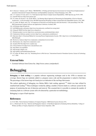 Fault injection 56
[9][9] S. Dawson, F. Jahanian, and T. Mitton, "ORCHESTRA: A Probing and Fault Injection Environment for Testing Protocol Implementations,"
presented at International Computer Performance and Dependability Symposium, Urbana-Champaign, USA, 1996.
[10] J. V. Carreira, D. Costa, and S. J. G, "Fault Injection Spot-Checks Computer System Dependability," IEEE Spectrum, pp. 50–55, 1999.
[11] Grid-FIT Web-site (http://wiki.grid-fit.org/)
[12][12] N. Looker, B. Gwynne, J. Xu, and M. Munro, "An Ontology-Based Approach for Determining the Dependability of Service-Oriented
Architectures," in the proceedings of the 10th IEEE International Workshop on Object-oriented Real-time Dependable Systems, USA, 2005.
[13][13] N. Looker, M. Munro, and J. Xu, "A Comparison of Network Level Fault Injection with Code Insertion," in the proceedings of the 29th
IEEE International Computer Software and Applications Conference, Scotland, 2005.
[14] LFI Website (http://lfi.epfl.ch/)
[15] beSTORM product information (http://www.beyondsecurity.com/black-box-testing.html)
[16] ExhaustiF SWIFI Tool Site (http://www.exhaustif.es)
[17] Holodeck product overview (http://www.securityinnovation.com/holodeck/index.shtml)
[18] Codenomicon Defensics product overview (http://www.codenomicon.com/defensics/)
[19] Kaksonen, Rauli. A Functional Method for Assessing Protocol Implementation Security. 2001. (http://www.vtt.fi/inf/pdf/publications/
2001/P448.pdf)
[20] Mu Service Analyzer (http://www.mudynamics.com/products/overview.html)
[21] Mu Dynamics, Inc. (http://www.mudynamics.com/)
[22] Xception Web Site (http://www.xception.org)
[23] Critical Software SA (http://www.criticalsoftware.com)
[24] http://blitiri.com.ar/p/libfiu/
[25] http://testapi.codeplex.com
[26] http://github.com/fraunhoferfokus/Fuzzino
[27] N. Looker, M. Munro, and J. Xu, "Simulating Errors in Web Services," International Journal of Simulation Systems, Science & Technology,
vol. 5, 2004.
External links
• Certitude Software from Certess Inc. (http://www.certess.com/product/)
Bebugging
Bebugging (or fault seeding) is a popular software engineering technique used in the 1970s to measure test
coverage. Known bugs are randomly added to a program source code and the programmer is tasked to find them.
The percentage of the known bugs not found gives an indication of the real bugs that remain.
The earliest application of bebugging was Harlan Mills's fault seeding approach
[1]
which was later refined by
stratified fault-seeding.
[2]
These techniques worked by adding a number of known faults to a software system for the
purpose of monitoring the rate of detection and removal. This assumed that it is possible to estimate the number of
remaining faults in a software system still to be detected by a particular test methodology.
Bebugging is a type of fault injection.
References
[1] H. D. Mills, "On the Statistical Validation of Computer Programs," IBM Federal Systems Division 1972.
[2][2] L. J. Morell and J. M. Voas, "Infection and Propagation Analysis: A Fault-Based Approach to Estimating Software Reliability," College of
William and Mary in Virginia, Department of Computer Science September, 1988.
 