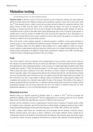 Mutation testing 57
Mutation testing
For the biological term, see: Gene mutation analysis.
Mutation testing (or Mutation analysis or Program mutation) is used to design new software tests and evaluate the
quality of existing software tests. Mutation testing involves modifying a program's source code or byte code in small
ways.
[1]
Each mutated version is called a mutant and tests detect and reject mutants by causing the behavior of the
original version to differ from the mutant. This is called killing the mutant. Test suites are measured by the
percentage of mutants that they kill. New tests can be designed to kill additional mutants. Mutants are based on
well-defined mutation operators that either mimic typical programming errors (such as using the wrong operator or
variable name) or force the creation of valuable tests (such as driving each expression to zero). The purpose is to
help the tester develop effective tests or locate weaknesses in the test data used for the program or in sections of the
code that are seldom or never accessed during execution.
Most of this article is about "program mutation", in which the program is modified. A more general definition of
mutation analysis is using well-defined rules defined on syntactic structures to make systematic changes to software
artifacts.
[2]
Mutation analysis has been applied to other problems, but is usually applied to testing. So mutation
testing is defined as using mutation analysis to design new software tests or to evaluate existing software tests. Thus,
mutation analysis and testing can be applied to design models, specifications, databases, tests, XML, and other types
of software artifacts, although program mutation is the most common.
Goal
Tests can be created to verify the correctness of the implementation of a given software system, but the creation of
tests still poses the question whether the tests are correct and sufficiently cover the requirements that have originated
the implementation. (This technological problem is itself an instance of a deeper philosophical problem named "Quis
custodiet ipsos custodes?" ["Who will guard the guards?"].) In this context, mutation testing was pioneered in the
1970s to locate and expose weaknesses in test suites. The theory was that if a mutant was introduced without the
behavior (generally output) of the program being affected, this indicated either that the code that had been mutated
was never executed (dead code) or that the test suite was unable to locate the faults represented by the mutant. For
this to function at any scale, a large number of mutants usually are introduced into a large program, leading to the
compilation and execution of an extremely large number of copies of the program. This problem of the expense of
mutation testing had reduced its practical use as a method of software testing, but the increased use of object oriented
programming languages and unit testing frameworks has led to the creation of mutation testing tools for many
programming languages as a way to test individual portions of an application.
Historical overview
Mutation testing was originally proposed by Richard Lipton as a student in 1971,
[3]
and first developed and
published by DeMillo, Lipton and Sayward.
[4]
The first implementation of a mutation testing tool was by Timothy
Budd as part of his PhD work (titled Mutation Analysis) in 1980 from Yale University.
[5]
Recently, with the availability of massive computing power, there has been a resurgence of mutation analysis within
the computer science community, and work has been done to define methods of applying mutation testing to object
oriented programming languages and non-procedural languages such as XML, SMV, and finite state machines.
In 2004 a company called Certess Inc. extended many of the principles into the hardware verification domain.
Whereas mutation analysis only expects to detect a difference in the output produced, Certess extends this by
verifying that a checker in the testbench will actually detect the difference. This extension means that all three stages
of verification, namely: activation, propagation and detection are evaluated. They called this functional qualification.
 