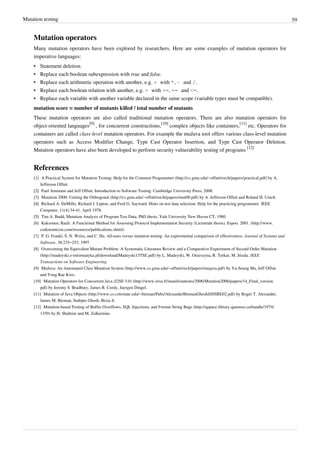 Mutation testing 59
Mutation operators
Many mutation operators have been explored by researchers. Here are some examples of mutation operators for
imperative languages:
•• Statement deletion.
• Replace each boolean subexpression with true and false.
• Replace each arithmetic operation with another, e.g. + with *, - and /.
• Replace each boolean relation with another, e.g. > with >=, == and <=.
•• Replace each variable with another variable declared in the same scope (variable types must be compatible).
mutation score = number of mutants killed / total number of mutants
These mutation operators are also called traditional mutation operators. There are also mutation operators for
object-oriented languages
[9]
, for concurrent constructions,
[10]
complex objects like containers,
[11]
etc. Operators for
containers are called class-level mutation operators. For example the muJava tool offers various class-level mutation
operators such as Access Modifier Change, Type Cast Operator Insertion, and Type Cast Operator Deletion.
Mutation operators have also been developed to perform security vulnerability testing of programs
[12]
References
[1] A Practical System for Mutation Testing: Help for the Common Programmer (http://cs.gmu.edu/~offutt/rsrch/papers/practical.pdf) by A.
Jefferson Offutt.
[2][2] Paul Ammann and Jeff Offutt. Introduction to Software Testing. Cambridge University Press, 2008.
[3] Mutation 2000: Uniting the Orthogonal (http://cs.gmu.edu/~offutt/rsrch/papers/mut00.pdf) by A. Jefferson Offutt and Roland H. Untch.
[4][4] Richard A. DeMillo, Richard J. Lipton, and Fred G. Sayward. Hints on test data selection: Help for the practicing programmer. IEEE
Computer, 11(4):34-41. April 1978.
[5][5] Tim A. Budd, Mutation Analysis of Program Test Data. PhD thesis, Yale University New Haven CT, 1980.
[6] Kaksonen, Rauli. A Functional Method for Assessing Protocol Implementation Security (Licentiate thesis). Espoo. 2001. (http://www.
codenomicon.com/resources/publications.shtml)
[7] P. G. Frankl, S. N. Weiss, and C. Hu. All-uses versus mutation testing: An experimental comparison of effectiveness. Journal of Systems and
Software, 38:235–253, 1997.
[8] Overcoming the Equivalent Mutant Problem: A Systematic Literature Review and a Comparative Experiment of Second Order Mutation
(http://madeyski.e-informatyka.pl/download/Madeyski13TSE.pdf) by L. Madeyski, W. Orzeszyna, R. Torkar, M. Józala. IEEE
Transactions on Software Engineering
[9] MuJava: An Automated Class Mutation System (http://www.cs.gmu.edu/~offutt/rsrch/papers/mujava.pdf) by Yu-Seung Ma, Jeff Offutt
and Yong Rae Kwo.
[10] Mutation Operators for Concurrent Java (J2SE 5.0) (http://www.irisa.fr/manifestations/2006/Mutation2006/papers/14_Final_version.
pdf) by Jeremy S. Bradbury, James R. Cordy, Juergen Dingel.
[11] Mutation of Java Objects (http://www.cs.colostate.edu/~bieman/Pubs/AlexanderBiemanGhoshJiISSRE02.pdf) by Roger T. Alexander,
James M. Bieman, Sudipto Ghosh, Bixia Ji.
[12] Mutation-based Testing of Buffer Overflows, SQL Injections, and Format String Bugs (http://qspace.library.queensu.ca/handle/1974/
1359) by H. Shahriar and M. Zulkernine.
 
