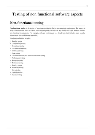 61
Testing of non functional software aspects
Non-functional testing
Non-functional testing is the testing of a software application for its non-functional requirements. The names of
many non-functional tests are often used interchangeably because of the overlap in scope between various
non-functional requirements. For example, software performance is a broad term that includes many specific
requirements like reliability and scalability.
Non-functional testing includes:
•• Baseline testing
•• Compatibility testing
•• Compliance testing
•• Documentation testing
•• Endurance testing
•• Load testing
• Localization testing and Internationalization testing
•• Performance testing
•• Recovery testing
•• Resilience testing
•• Security testing
•• Scalability testing
•• Stress testing
•• Usability testing
•• Volume testing
 