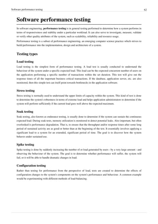 Software performance testing 62
Software performance testing
In software engineering, performance testing is in general testing performed to determine how a system performs in
terms of responsiveness and stability under a particular workload. It can also serve to investigate, measure, validate
or verify other quality attributes of the system, such as scalability, reliability and resource usage.
Performance testing is a subset of performance engineering, an emerging computer science practice which strives to
build performance into the implementation, design and architecture of a system.
Testing types
Load testing
Load testing is the simplest form of performance testing. A load test is usually conducted to understand the
behaviour of the system under a specific expected load. This load can be the expected concurrent number of users on
the application performing a specific number of transactions within the set duration. This test will give out the
response times of all the important business critical transactions. If the database, application server, etc. are also
monitored, then this simple test can itself point towards bottlenecks in the application software.
Stress testing
Stress testing is normally used to understand the upper limits of capacity within the system. This kind of test is done
to determine the system's robustness in terms of extreme load and helps application administrators to determine if the
system will perform sufficiently if the current load goes well above the expected maximum.
Soak testing
Soak testing, also known as endurance testing, is usually done to determine if the system can sustain the continuous
expected load. During soak tests, memory utilization is monitored to detect potential leaks. Also important, but often
overlooked is performance degradation. That is, to ensure that the throughput and/or response times after some long
period of sustained activity are as good or better than at the beginning of the test. It essentially involves applying a
significant load to a system for an extended, significant period of time. The goal is to discover how the system
behaves under sustained use.
Spike testing
Spike testing is done by suddenly increasing the number of or load generated by users - by a very large amount - and
observing the behaviour of the system. The goal is to determine whether performance will suffer, the system will
fail, or it will be able to handle dramatic changes in load.
Configuration testing
Rather than testing for performance from the perspective of load, tests are created to determine the effects of
configuration changes to the system's components on the system's performance and behaviour. A common example
would be experimenting with different methods of load-balancing.
 