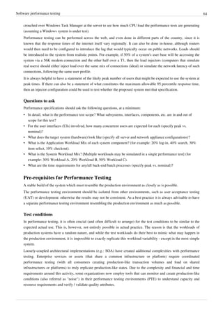 Software performance testing 64
crouched over Windows Task Manager at the server to see how much CPU load the performance tests are generating
(assuming a Windows system is under test).
Performance testing can be performed across the web, and even done in different parts of the country, since it is
known that the response times of the internet itself vary regionally. It can also be done in-house, although routers
would then need to be configured to introduce the lag that would typically occur on public networks. Loads should
be introduced to the system from realistic points. For example, if 50% of a system's user base will be accessing the
system via a 56K modem connection and the other half over a T1, then the load injectors (computers that simulate
real users) should either inject load over the same mix of connections (ideal) or simulate the network latency of such
connections, following the same user profile.
It is always helpful to have a statement of the likely peak number of users that might be expected to use the system at
peak times. If there can also be a statement of what constitutes the maximum allowable 95 percentile response time,
then an injector configuration could be used to test whether the proposed system met that specification.
Questions to ask
Performance specifications should ask the following questions, at a minimum:
•• In detail, what is the performance test scope? What subsystems, interfaces, components, etc. are in and out of
scope for this test?
•• For the user interfaces (UIs) involved, how many concurrent users are expected for each (specify peak vs.
nominal)?
•• What does the target system (hardware) look like (specify all server and network appliance configurations)?
•• What is the Application Workload Mix of each system component? (for example: 20% log-in, 40% search, 30%
item select, 10% checkout).
•• What is the System Workload Mix? [Multiple workloads may be simulated in a single performance test] (for
example: 30% Workload A, 20% Workload B, 50% Workload C).
•• What are the time requirements for any/all back-end batch processes (specify peak vs. nominal)?
Pre-requisites for Performance Testing
A stable build of the system which must resemble the production environment as closely as is possible.
The performance testing environment should be isolated from other environments, such as user acceptance testing
(UAT) or development: otherwise the results may not be consistent. As a best practice it is always advisable to have
a separate performance testing environment resembling the production environment as much as possible.
Test conditions
In performance testing, it is often crucial (and often difficult to arrange) for the test conditions to be similar to the
expected actual use. This is, however, not entirely possible in actual practice. The reason is that the workloads of
production systems have a random nature, and while the test workloads do their best to mimic what may happen in
the production environment, it is impossible to exactly replicate this workload variability - except in the most simple
system.
Loosely-coupled architectural implementations (e.g.: SOA) have created additional complexities with performance
testing. Enterprise services or assets (that share a common infrastructure or platform) require coordinated
performance testing (with all consumers creating production-like transaction volumes and load on shared
infrastructures or platforms) to truly replicate production-like states. Due to the complexity and financial and time
requirements around this activity, some organizations now employ tools that can monitor and create production-like
conditions (also referred as "noise") in their performance testing environments (PTE) to understand capacity and
resource requirements and verify / validate quality attributes.
 