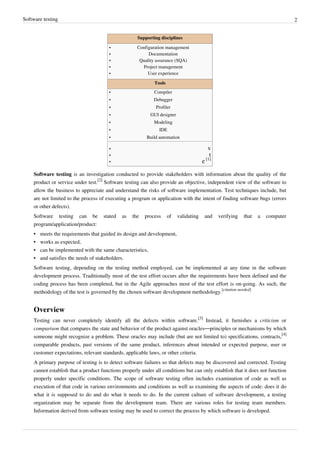Software testing 2
Supporting disciplines
•• Configuration management
•• Documentation
•• Quality assurance (SQA)
•• Project management
•• User experience
Tools
•• Compiler
•• Debugger
•• Profiler
•• GUI designer
•• Modeling
•• IDE
•• Build automation
•• v
•• t
• e [1]
Software testing is an investigation conducted to provide stakeholders with information about the quality of the
product or service under test.
[2]
Software testing can also provide an objective, independent view of the software to
allow the business to appreciate and understand the risks of software implementation. Test techniques include, but
are not limited to the process of executing a program or application with the intent of finding software bugs (errors
or other defects).
Software testing can be stated as the process of validating and verifying that a computer
program/application/product:
•• meets the requirements that guided its design and development,
•• works as expected,
•• can be implemented with the same characteristics,
•• and satisfies the needs of stakeholders.
Software testing, depending on the testing method employed, can be implemented at any time in the software
development process. Traditionally most of the test effort occurs after the requirements have been defined and the
coding process has been completed, but in the Agile approaches most of the test effort is on-going. As such, the
methodology of the test is governed by the chosen software development methodology.
[citation needed]
Overview
Testing can never completely identify all the defects within software.
[3]
Instead, it furnishes a criticism or
comparison that compares the state and behavior of the product against oracles—principles or mechanisms by which
someone might recognize a problem. These oracles may include (but are not limited to) specifications, contracts,
[4]
comparable products, past versions of the same product, inferences about intended or expected purpose, user or
customer expectations, relevant standards, applicable laws, or other criteria.
A primary purpose of testing is to detect software failures so that defects may be discovered and corrected. Testing
cannot establish that a product functions properly under all conditions but can only establish that it does not function
properly under specific conditions. The scope of software testing often includes examination of code as well as
execution of that code in various environments and conditions as well as examining the aspects of code: does it do
what it is supposed to do and do what it needs to do. In the current culture of software development, a testing
organization may be separate from the development team. There are various roles for testing team members.
Information derived from software testing may be used to correct the process by which software is developed.
 