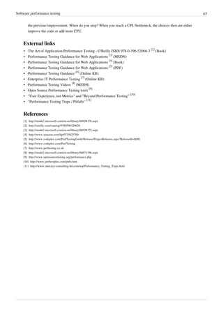 Software performance testing 67
the previous improvement. When do you stop? When you reach a CPU bottleneck, the choices then are either
improve the code or add more CPU.
External links
• The Art of Application Performance Testing - O'Reilly ISBN 978-0-596-52066-3
[2]
(Book)
• Performance Testing Guidance for Web Applications
[3]
(MSDN)
• Performance Testing Guidance for Web Applications
[4]
(Book)
• Performance Testing Guidance for Web Applications
[5]
(PDF)
• Performance Testing Guidance
[6]
(Online KB)
• Enterprise IT Performance Testing
[7]
(Online KB)
• Performance Testing Videos
[8]
(MSDN)
• Open Source Performance Testing tools
[9]
• "User Experience, not Metrics" and "Beyond Performance Testing"
[10]
• "Performance Testing Traps / Pitfalls"
[11]
References
[1] http://msdn2.microsoft.com/en-us/library/bb924376.aspx
[2] http://oreilly.com/catalog/9780596520670
[3] http://msdn2.microsoft.com/en-us/library/bb924375.aspx
[4] http://www.amazon.com/dp/0735625700
[5] http://www.codeplex.com/PerfTestingGuide/Release/ProjectReleases.aspx?ReleaseId=6690
[6] http://www.codeplex.com/PerfTesting
[7] http://www.perftesting.co.uk
[8] http://msdn2.microsoft.com/en-us/library/bb671346.aspx
[9] http://www.opensourcetesting.org/performance.php
[10] http://www.perftestplus.com/pubs.htm
[11] http://www.mercury-consulting-ltd.com/wp/Performance_Testing_Traps.html
 