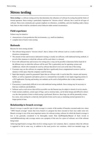 Stress testing 68
Stress testing
Stress testing is a software testing activity that determines the robustness of software by testing beyond the limits of
normal operation. Stress testing is particularly important for "mission critical" software, but is used for all types of
software. Stress tests commonly put a greater emphasis on robustness, availability, and error handling under a heavy
load, than on what would be considered correct behavior under normal circumstances.
Field experience
Failures may be related to:
•• characteristics of non-production like environments, e.g. small test databases
• complete lack of load or stress testing
Rationale
Reasons for stress testing include:
• The software being tested is "mission critical", that is, failure of the software (such as a crash) would have
disastrous consequences.
•• The amount of time and resources dedicated to testing is usually not sufficient, with traditional testing methods, to
test all of the situations in which the software will be used when it is released.
• Even with sufficient time and resources for writing tests, it may not be possible to determine before hand all of
the different ways in which the software will be used. This is particularly true for operating systems and
middleware, which will eventually be used by software that doesn't even exist at the time of the testing.
• Customers may use the software on computers that have significantly fewer computational resources (such as
memory or disk space) than the computers used for testing.
• Input data integrity cannot be guaranteed. Input data are software wide: it can be data files, streams and memory
buffers, as well as arguments and options given to a command line executable or user inputs triggering actions in
a GUI application. Fuzzing and monkey test methods can be used to find problems due to data corruption or
incoherence.
• Concurrency is particularly difficult to test with traditional testing methods. Stress testing may be necessary to
find race conditions and deadlocks.
• Software such as web servers that will be accessible over the Internet may be subject to denial of service attacks.
• Under normal conditions, certain types of bugs, such as memory leaks, can be fairly benign and difficult to detect
over the short periods of time in which testing is performed. However, these bugs can still be potentially serious.
In a sense, stress testing for a relatively short period of time can be seen as simulating normal operation for a
longer period of time.
Relationship to branch coverage
Branch coverage (a specific type of code coverage) is a metric of the number of branches executed under test, where
"100% branch coverage" means that every branch in a program has been executed at least once under some test.
Branch coverage is one of the most important metrics for software testing; software for which the branch coverage is
low is not generally considered to be thoroughly tested. Note thatWikipedia:Manual of Style (words to
watch)#Editorializing code coverage metrics are a property of the tests for a piece of software, not of the software
being tested.
Achieving high branch coverage often involves writing negative test variations, that is, variations where the software
is supposed to fail in some way, in addition to the usual positive test variations, which test intended usage. An
 