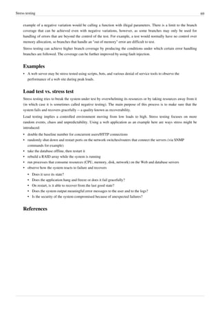 Stress testing 69
example of a negative variation would be calling a function with illegal parameters. There is a limit to the branch
coverage that can be achieved even with negative variations, however, as some branches may only be used for
handling of errors that are beyond the control of the test. For example, a test would normally have no control over
memory allocation, so branches that handle an "out of memory" error are difficult to test.
Stress testing can achieve higher branch coverage by producing the conditions under which certain error handling
branches are followed. The coverage can be further improved by using fault injection.
Examples
• A web server may be stress tested using scripts, bots, and various denial of service tools to observe the
performance of a web site during peak loads.
Load test vs. stress test
Stress testing tries to break the system under test by overwhelming its resources or by taking resources away from it
(in which case it is sometimes called negative testing). The main purpose of this process is to make sure that the
system fails and recovers gracefully -- a quality known as recoverability.
Load testing implies a controlled environment moving from low loads to high. Stress testing focuses on more
random events, chaos and unpredictability. Using a web application as an example here are ways stress might be
introduced:
•• double the baseline number for concurrent users/HTTP connections
•• randomly shut down and restart ports on the network switches/routers that connect the servers (via SNMP
commands for example)
•• take the database offline, then restart it
•• rebuild a RAID array while the system is running
•• run processes that consume resources (CPU, memory, disk, network) on the Web and database servers
•• observe how the system reacts to failure and recovers
•• Does it save its state?
•• Does the application hang and freeze or does it fail gracefully?
•• On restart, is it able to recover from the last good state?
•• Does the system output meaningful error messages to the user and to the logs?
•• Is the security of the system compromised because of unexpected failures?
References
 