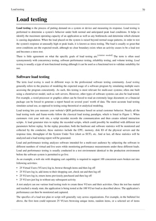 Load testing 70
Load testing
Load testing is the process of putting demand on a system or device and measuring its response. Load testing is
performed to determine a system’s behavior under both normal and anticipated peak load conditions. It helps to
identify the maximum operating capacity of an application as well as any bottlenecks and determine which element
is causing degradation. When the load placed on the system is raised beyond normal usage patterns, in order to test
the system's response at unusually high or peak loads, it is known as stress testing. The load is usually so great that
error conditions are the expected result, although no clear boundary exists when an activity ceases to be a load test
and becomes a stress test.
There is little agreement on what the specific goals of load testing are.
[citation needed]
The term is often used
synonymously with concurrency testing, software performance testing, reliability testing, and volume testing. Load
testing is usually a type of non-functional testing although it can be used as a functional test to validate suitability for
use.
Software load testing
The term load testing is used in different ways in the professional software testing community. Load testing
generally refers to the practice of modeling the expected usage of a software program by simulating multiple users
accessing the program concurrently. As such, this testing is most relevant for multi-user systems; often one built
using a client/server model, such as web servers. However, other types of software systems can also be load tested.
For example, a word processor or graphics editor can be forced to read an extremely large document; or a financial
package can be forced to generate a report based on several years' worth of data. The most accurate load testing
simulates actual use, as opposed to testing using theoretical or analytical modeling.
Load testing lets you measure your website's QOS performance based on actual customer behavior. Nearly all the
load testing tools and frame-works follow the classical load testing paradigm, which is listed in Figure 1. When
customers visit your web site, a script recorder records the communication and then creates related interaction
scripts. A load generator tries to replay the recorded scripts, which could possibly be modified with different test
parameters before replay. In the replay procedure, both the hardware and software statistics will be monitored and
collected by the conductor, these statistics include the CPU, memory, disk IO of the physical servers and the
response time, throughput of the System Under Test (short as SUT), etc. And at last, all these statistics will be
analyzed and a load testing report will be generated.
Load and performance testing analyzes software intended for a multi-user audience by subjecting the software to
different numbers of virtual and live users while monitoring performance measurements under these different loads.
Load and performance testing is usually conducted in a test environment identical to the production environment
before the software system is permitted to go live.
As an example, a web site with shopping cart capability is required to support 100 concurrent users broken out into
following activities:
•• 25 Virtual Users (VUsers) log in, browse through items and then log off
•• 25 VUsers log in, add items to their shopping cart, check out and then log off
•• 25 VUsers log in, return items previously purchased and then log off
•• 25 VUsers just log in without any subsequent activity
A test analyst can use various load testing tools to create these VUsers and their activities. Once the test has started
and reached a steady state, the application is being tested at the 100 VUser load as described above. The application’s
performance can then be monitored and captured.
The specifics of a load test plan or script will generally vary across organizations. For example, in the bulleted list
above, the first item could represent 25 VUsers browsing unique items, random items, or a selected set of items
 