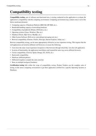 Compatibility testing 74
Compatibility testing
Compatibility testing, part of software non-functional tests, is testing conducted on the application to evaluate the
application's compatibility with the computing environment. Computing environment may contain some or all of the
below mentioned elements:
•• Computing capacity of Hardware Platform (IBM 360, HP 9000, etc.)..
• Bandwidth handling capacity of networking hardware
• Compatibility of peripherals (Printer, DVD drive, etc.)
• Operating systems (Linux, Windows, Mac etc.)
• Database (Oracle, SQL Server, MySQL, etc.)
•• Other System Software (Web server, networking/ messaging tool, etc.)
• Browser compatibility (Chrome, Firefox, Netscape, Internet Explorer, Safari, etc.)
Browser compatibility testing, can be more appropriately referred to as user experience testing. This requires that the
web applications are tested on different web browsers, to ensure the following:
•• Users have the same visual experience irrespective of the browsers through which they view the web application.
•• In terms of functionality, the application must behave and respond the same way across different browsers.
• Carrier compatibility (Verizon, Sprint, Orange, O2, AirTel, etc.)
• Backwards compatibility.
•• Hardware (different phones)
• Different Compilers (compile the code correctly)
• Runs on multiple host/guest Emulators
Certification testing falls within the scope of compatibility testing. Product Vendors run the complete suite of
testing on the newer computing environment to get their application certified for a specific Operating Systems or
Databases.
 