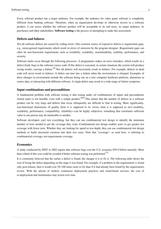 Software testing 3
Every software product has a target audience. For example, the audience for video game software is completely
different from banking software. Therefore, when an organization develops or otherwise invests in a software
product, it can assess whether the software product will be acceptable to its end users, its target audience, its
purchasers and other stakeholders. Software testing is the process of attempting to make this assessment.
Defects and failures
Not all software defects are caused by coding errors. One common source of expensive defects is requirement gaps,
e.g., unrecognized requirements which result in errors of omission by the program designer. Requirement gaps can
often be non-functional requirements such as testability, scalability, maintainability, usability, performance, and
security.
Software faults occur through the following processes. A programmer makes an error (mistake), which results in a
defect (fault, bug) in the software source code. If this defect is executed, in certain situations the system will produce
wrong results, causing a failure.
[5]
Not all defects will necessarily result in failures. For example, defects in dead
code will never result in failures. A defect can turn into a failure when the environment is changed. Examples of
these changes in environment include the software being run on a new computer hardware platform, alterations in
source data, or interacting with different software. A single defect may result in a wide range of failure symptoms.
Input combinations and preconditions
A fundamental problem with software testing is that testing under all combinations of inputs and preconditions
(initial state) is not feasible, even with a simple product.
[][6]
This means that the number of defects in a software
product can be very large and defects that occur infrequently are difficult to find in testing. More significantly,
non-functional dimensions of quality (how it is supposed to be versus what it is supposed to do)—usability,
scalability, performance, compatibility, reliability—can be highly subjective; something that constitutes sufficient
value to one person may be intolerable to another.
Software developers can't test everything, but they can use combinatorial test design to identify the minimum
number of tests needed to get the coverage they want. Combinatorial test design enables users to get greater test
coverage with fewer tests. Whether they are looking for speed or test depth, they can use combinatorial test design
methods to build structured variation into their test cases. Note that "coverage", as used here, is referring to
combinatorial coverage, not requirements coverage.
Economics
A study conducted by NIST in 2002 reports that software bugs cost the U.S. economy $59.5 billion annually. More
than a third of this cost could be avoided if better software testing was performed.
[7]
It is commonly believed that the earlier a defect is found, the cheaper it is to fix it. The following table shows the
cost of fixing the defect depending on the stage it was found. For example, if a problem in the requirements is found
only post-release, then it would cost 10–100 times more to fix than if it had already been found by the requirements
review. With the advent of modern continuous deployment practices and cloud-based services, the cost of
re-deployment and maintenance may lessen over time.
 