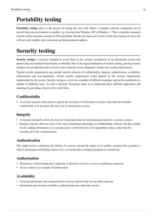 Portability testing 75
Portability testing
Portability testing refers to the process of testing the ease with which a computer software component can be
moved from one environment to another, e.g. moving from Windows XP to Windows 7. This is typically measured
in terms of the maximum amount of effort permitted. Results are expressed in terms of the time required to move the
software and complete data conversion and documentation updates.
Security testing
Security testing is a process intended to reveal flaws in the security mechanisms of an information system that
protect data and maintain functionality as intended. Due to the logical limitations of security testing, passing security
testing is not an indication that no flaws exist or that the system adequately satisfies the security requirements.
Typical security requirements may include specific elements of confidentiality, integrity, authentication, availability,
authorization and non-repudiation. Actual security requirements tested depend on the security requirements
implemented by the system. Security testing as a term has a number of different meanings and can be completed in a
number of different ways. As such a Security Taxonomy helps us to understand these different approaches and
meanings by providing a base level to work from.
Confidentiality
•• A security measure which protects against the disclosure of information to parties other than the intended
recipient that is by no means the only way of ensuring the security.
Integrity
•• A measure intended to allow the receiver to determine that the information provided by a system is correct.
•• Integrity schemes often use some of the same underlying technologies as confidentiality schemes, but they usually
involve adding information to a communication, to form the basis of an algorithmic check, rather than the
encoding all of the communication.
Authentication
This might involve confirming the identity of a person, tracing the origins of an artifact, ensuring that a product is
what its packaging and labeling claims to be, or assuring that a computer program is a trusted one.
Authorization
•• The process of determining that a requester is allowed to receive a service or perform an operation.
• Access control is an example of authorization.
Availability
•• Assuring information and communications services will be ready for use when expected.
•• Information must be kept available to authorized persons when they need it.
 