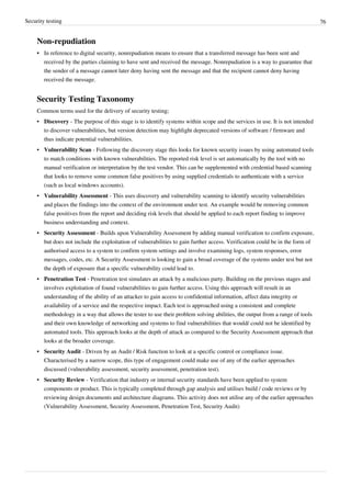 Security testing 76
Non-repudiation
•• In reference to digital security, nonrepudiation means to ensure that a transferred message has been sent and
received by the parties claiming to have sent and received the message. Nonrepudiation is a way to guarantee that
the sender of a message cannot later deny having sent the message and that the recipient cannot deny having
received the message.
Security Testing Taxonomy
Common terms used for the delivery of security testing;
• Discovery - The purpose of this stage is to identify systems within scope and the services in use. It is not intended
to discover vulnerabilities, but version detection may highlight deprecated versions of software / firmware and
thus indicate potential vulnerabilities.
• Vulnerability Scan - Following the discovery stage this looks for known security issues by using automated tools
to match conditions with known vulnerabilities. The reported risk level is set automatically by the tool with no
manual verification or interpretation by the test vendor. This can be supplemented with credential based scanning
that looks to remove some common false positives by using supplied credentials to authenticate with a service
(such as local windows accounts).
• Vulnerability Assessment - This uses discovery and vulnerability scanning to identify security vulnerabilities
and places the findings into the context of the environment under test. An example would be removing common
false positives from the report and deciding risk levels that should be applied to each report finding to improve
business understanding and context.
• Security Assessment - Builds upon Vulnerability Assessment by adding manual verification to confirm exposure,
but does not include the exploitation of vulnerabilities to gain further access. Verification could be in the form of
authorised access to a system to confirm system settings and involve examining logs, system responses, error
messages, codes, etc. A Security Assessment is looking to gain a broad coverage of the systems under test but not
the depth of exposure that a specific vulnerability could lead to.
• Penetration Test - Penetration test simulates an attack by a malicious party. Building on the previous stages and
involves exploitation of found vulnerabilities to gain further access. Using this approach will result in an
understanding of the ability of an attacker to gain access to confidential information, affect data integrity or
availability of a service and the respective impact. Each test is approached using a consistent and complete
methodology in a way that allows the tester to use their problem solving abilities, the output from a range of tools
and their own knowledge of networking and systems to find vulnerabilities that would/ could not be identified by
automated tools. This approach looks at the depth of attack as compared to the Security Assessment approach that
looks at the broader coverage.
• Security Audit - Driven by an Audit / Risk function to look at a specific control or compliance issue.
Characterised by a narrow scope, this type of engagement could make use of any of the earlier approaches
discussed (vulnerability assessment, security assessment, penetration test).
• Security Review - Verification that industry or internal security standards have been applied to system
components or product. This is typically completed through gap analysis and utilises build / code reviews or by
reviewing design documents and architecture diagrams. This activity does not utilise any of the earlier approaches
(Vulnerability Assessment, Security Assessment, Penetration Test, Security Audit)
 