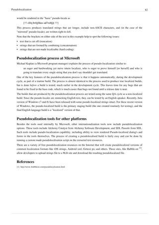 Pseudolocalization 82
would be rendered in the "basic" pseudo-locale as
[!!! εÐiţ Þr0ģЯãm səTτıИğ§ !!!]
This process produces translated strings that are longer, include non-ASCII characters, and (in the case of the
"mirrored" pseudo-locale), are written right-to-left.
Note that the brackets on either side of the text in this example help to spot the following issues:
•• text that is cut off (truncation)
•• strings that are formed by combining (concatenation)
•• strings that are not made localizable (hard-coding)
Pseudolocalization process at Microsoft
Michael Kaplan (a Microsoft program manager) explains the process of pseudo-localization similar to:
an eager and hardworking yet naive intern localizer, who is eager to prove himself [or herself] and who is
going to translate every single string that you don't say shouldn't get translated.
One of the key features of the pseudolocalization process is that it happens automatically, during the development
cycle, as part of a routine build. The process is almost identical to the process used to produce true localized builds,
but is done before a build is tested, much earlier in the development cycle. This leaves time for any bugs that are
found to be fixed in the base code, which is much easier than bugs not found until a release date is near.
The builds that are produced by the pseudolocalization process are tested using the same QA cycle as a non-localized
build. Since the pseudo-locales are mimicking English text, they can be tested by an English speaker. Recently, beta
version of Windows (7 and 8) have been released with some pseudo-localized strings intact. For these recent version
of Windows, the pseudo-localized build is the primary staging build (the one created routinely for testing), and the
final English language build is a "localized" version of that.
Pseudolocalization tools for other platforms
Besides the tools used internally by Microsoft, other internationalization tools now include pseudolocalization
options. These tools include Alchemy Catalyst from Alchemy Software Development, and SDL Passolo from SDL.
Such tools include pseudo-localization capability, including ability to view rendered Pseudo-localized dialog's and
forms in the tools themselves. The process of creating a pseudolocalised build is fairly easy and can be done by
running a custom made pseudolocalisation script on the extracted text resources.
There are a variety of free pseudolocalization resources on the Internet that will create pseudolocalized versions of
common localization formats like iOS strings, Android xml, Gettext po, and others. These sites, like Babble-on
[1]
,
allow developers to upload strings file to a Web site and download the resulting pseudolocalized file.
References
[1] http://www.ibabbleon.com/pseudolocalization.html
 