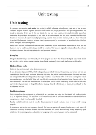 85
Unit testing
Unit testing
In computer programming, unit testing is a method by which individual units of source code, sets of one or more
computer program modules together with associated control data, usage procedures, and operating procedures are
tested to determine if they are fit for use. Intuitively, one can view a unit as the smallest testable part of an
application. In procedural programming, a unit could be an entire module, but it is more commonly an individual
function or procedure. In object-oriented programming, a unit is often an entire interface, such as a class, but could
be an individual method. Unit tests are short code fragments created by programmers or occasionally by white box
testers during the development process.
Ideally, each test case is independent from the others. Substitutes such as method stubs, mock objects, fakes, and test
harnesses can be used to assist testing a module in isolation. Unit tests are typically written and run by software
developers to ensure that code meets its design and behaves as intended.
Benefits
The goal of unit testing is to isolate each part of the program and show that the individual parts are correct. A unit
test provides a strict, written contract that the piece of code must satisfy. As a result, it affords several benefits.
Find problems early
Unit tests find problems early in the development cycle.
In test-driven development (TDD), which is frequently used in both Extreme Programming and Scrum, unit tests are
created before the code itself is written. When the tests pass, that code is considered complete. The same unit tests
are run against that function frequently as the larger code base is developed either as the code is changed or via an
automated process with the build. If the unit tests fail, it is considered to be a bug either in the changed code or the
tests themselves. The unit tests then allow the location of the fault or failure to be easily traced. Since the unit tests
alert the development team of the problem before handing the code off to testers or clients, it is still early in the
development process.
Facilitates change
Unit testing allows the programmer to refactor code at a later date, and make sure the module still works correctly
(e.g., in regression testing). The procedure is to write test cases for all functions and methods so that whenever a
change causes a fault, it can be quickly identified.
Readily available unit tests make it easy for the programmer to check whether a piece of code is still working
properly.
In continuous unit testing environments, through the inherent practice of sustained maintenance, unit tests will
continue to accurately reflect the intended use of the executable and code in the face of any change. Depending upon
established development practices and unit test coverage, up-to-the-second accuracy can be maintained.
 