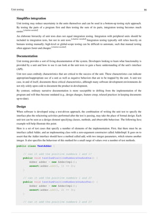 Unit testing 86
Simplifies integration
Unit testing may reduce uncertainty in the units themselves and can be used in a bottom-up testing style approach.
By testing the parts of a program first and then testing the sum of its parts, integration testing becomes much
easier.
[citation needed]
An elaborate hierarchy of unit tests does not equal integration testing. Integration with peripheral units should be
included in integration tests, but not in unit tests.
[citation needed]
Integration testing typically still relies heavily on
humans testing manually; high-level or global-scope testing can be difficult to automate, such that manual testing
often appears faster and cheaper.
[citation needed]
Documentation
Unit testing provides a sort of living documentation of the system. Developers looking to learn what functionality is
provided by a unit and how to use it can look at the unit tests to gain a basic understanding of the unit's interface
(API).
Unit test cases embody characteristics that are critical to the success of the unit. These characteristics can indicate
appropriate/inappropriate use of a unit as well as negative behaviors that are to be trapped by the unit. A unit test
case, in and of itself, documents these critical characteristics, although many software development environments do
not rely solely upon code to document the product in development.
By contrast, ordinary narrative documentation is more susceptible to drifting from the implementation of the
program and will thus become outdated (e.g., design changes, feature creep, relaxed practices in keeping documents
up-to-date).
Design
When software is developed using a test-driven approach, the combination of writing the unit test to specify the
interface plus the refactoring activities performed after the test is passing, may take the place of formal design. Each
unit test can be seen as a design element specifying classes, methods, and observable behaviour. The following Java
example will help illustrate this point.
Here is a set of test cases that specify a number of elements of the implementation. First, that there must be an
interface called Adder, and an implementing class with a zero-argument constructor called AdderImpl. It goes on to
assert that the Adder interface should have a method called add, with two integer parameters, which returns another
integer. It also specifies the behaviour of this method for a small range of values over a number of test methods.
public class TestAdder {
// can it add the positive numbers 1 and 1?
public void testSumPositiveNumbersOneAndOne() {
Adder adder = new AdderImpl();
assert(adder.add(1, 1) == 2);
}
// can it add the positive numbers 1 and 2?
public void testSumPositiveNumbersOneAndTwo() {
Adder adder = new AdderImpl();
assert(adder.add(1, 2) == 3);
}
// can it add the positive numbers 2 and 2?
 