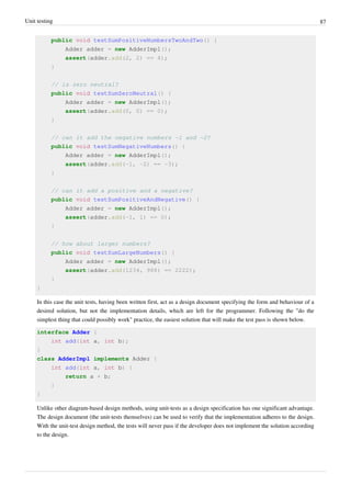 Unit testing 87
public void testSumPositiveNumbersTwoAndTwo() {
Adder adder = new AdderImpl();
assert(adder.add(2, 2) == 4);
}
// is zero neutral?
public void testSumZeroNeutral() {
Adder adder = new AdderImpl();
assert(adder.add(0, 0) == 0);
}
// can it add the negative numbers -1 and -2?
public void testSumNegativeNumbers() {
Adder adder = new AdderImpl();
assert(adder.add(-1, -2) == -3);
}
// can it add a positive and a negative?
public void testSumPositiveAndNegative() {
Adder adder = new AdderImpl();
assert(adder.add(-1, 1) == 0);
}
// how about larger numbers?
public void testSumLargeNumbers() {
Adder adder = new AdderImpl();
assert(adder.add(1234, 988) == 2222);
}
}
In this case the unit tests, having been written first, act as a design document specifying the form and behaviour of a
desired solution, but not the implementation details, which are left for the programmer. Following the "do the
simplest thing that could possibly work" practice, the easiest solution that will make the test pass is shown below.
interface Adder {
int add(int a, int b);
}
class AdderImpl implements Adder {
int add(int a, int b) {
return a + b;
}
}
Unlike other diagram-based design methods, using unit-tests as a design specification has one significant advantage.
The design document (the unit-tests themselves) can be used to verify that the implementation adheres to the design.
With the unit-test design method, the tests will never pass if the developer does not implement the solution according
to the design.
 