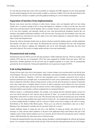 Unit testing 88
It is true that unit testing lacks some of the accessibility of a diagram, but UML diagrams are now easily generated
for most modern languages by free tools (usually available as extensions to IDEs). Free tools, like those based on the
xUnit framework, outsource to another system the graphical rendering of a view for human consumption.
Separation of interface from implementation
Because some classes may have references to other classes, testing a class can frequently spill over into testing
another class. A common example of this is classes that depend on a database: in order to test the class, the tester
often writes code that interacts with the database. This is a mistake, because a unit test should usually not go outside
of its own class boundary, and especially should not cross such process/network boundaries because this can
introduce unacceptable performance problems to the unit test-suite. Crossing such unit boundaries turns unit tests
into integration tests, and when test cases fail, makes it less clear which component is causing the failure. See also
Fakes, mocks and integration tests
Instead, the software developer should create an abstract interface around the database queries, and then implement
that interface with their own mock object. By abstracting this necessary attachment from the code (temporarily
reducing the net effective coupling), the independent unit can be more thoroughly tested than may have been
previously achieved. This results in a higher quality unit that is also more maintainable.
Parameterized unit testing
Parameterized unit tests (PUTs) are tests that take parameters. Unlike traditional unit tests, which are usually closed
methods, PUTs take any set of parameters. PUTs have been supported by TestNG, JUnit and various .NET test
frameworks. Suitable parameters for the unit tests may be supplied manually or in some cases are automatically
generated by the test framework. Testing tools QuickCheck exist to generate test inputs for PUTs.
Unit testing limitations
Testing will not catch every error in the program, since it cannot evaluate every execution path in any but the most
trivial programs. The same is true for unit testing. Additionally, unit testing by definition only tests the functionality
of the units themselves. Therefore, it will not catch integration errors or broader system-level errors (such as
functions performed across multiple units, or non-functional test areas such as performance). Unit testing should be
done in conjunction with other software testing activities, as they can only show the presence or absence of particular
errors; they cannot prove a complete absence of errors. In order to guarantee correct behavior for every execution
path and every possible input, and ensure the absence of errors, other techniques are required, namely the application
of formal methods to proving that a software component has no unexpected behavior.
Software testing is a combinatorial problem. For example, every boolean decision statement requires at least two
tests: one with an outcome of "true" and one with an outcome of "false". As a result, for every line of code written,
programmers often need 3 to 5 lines of test code. This obviously takes time and its investment may not be worth the
effort. There are also many problems that cannot easily be tested at all – for example those that are nondeterministic
or involve multiple threads. In addition, code for a unit test is likely to be at least as buggy as the code it is testing.
Fred Brooks in The Mythical Man-Month quotes: "Never go to sea with two chronometers; take one or three."
Meaning, if two chronometers contradict, how do you know which one is correct?
Another challenge related to writing the unit tests is the difficulty of setting up realistic and useful tests. It is
necessary to create relevant initial conditions so the part of the application being tested behaves like part of the
complete system. If these initial conditions are not set correctly, the test will not be exercising the code in a realistic
context, which diminishes the value and accuracy of unit test results.
To obtain the intended benefits from unit testing, rigorous discipline is needed throughout the software development
process. It is essential to keep careful records not only of the tests that have been performed, but also of all changes
 