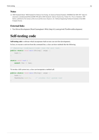 Unit testing 91
Notes
[1] IEEE Standards Board, "IEEE Standard for Software Unit Testing: An American National Standard, ANSI/IEEE Std 1008-1987" (http://s3.
amazonaws.com/akitaonrails/files/std1008-1987.pdf) in IEEE Standards: Software Engineering, Volume Two: Process Standards; 1999
Edition; published by The Institute of Electrical and Electronics Engineers, Inc. Software Engineering Technical Committee of the IEEE
Computer Society.
External links
• Test Driven Development (Ward Cunningham's Wiki) (http://c2.com/cgi/wiki?TestDrivenDevelopment)
Self-testing code
Self-testing code is software which incorporates built-in tests (see test-first development).
In Java, to execute a unit test from the command line, a class can have methods like the following.
// Executing <code>main</code> runs the unit test.
public static void main(String[] args) {
test();
}
static void test() {
assert foo == bar;
}
To invoke a full system test, a class can incorporate a method call.
public static void main(String[] args) {
test();
TestSuite.test(); // invokes full system test
}
 