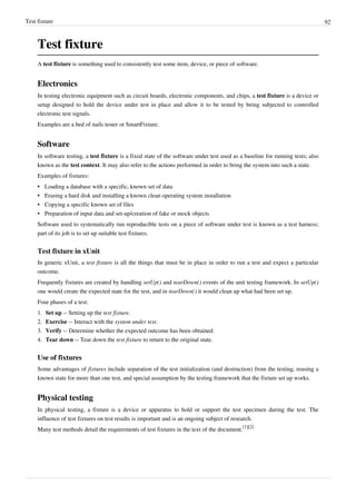 Test fixture 92
Test fixture
A test fixture is something used to consistently test some item, device, or piece of software.
Electronics
In testing electronic equipment such as circuit boards, electronic components, and chips, a test fixture is a device or
setup designed to hold the device under test in place and allow it to be tested by being subjected to controlled
electronic test signals.
Examples are a bed of nails tester or SmartFixture.
Software
In software testing, a test fixture is a fixed state of the software under test used as a baseline for running tests; also
known as the test context. It may also refer to the actions performed in order to bring the system into such a state.
Examples of fixtures:
•• Loading a database with a specific, known set of data
•• Erasing a hard disk and installing a known clean operating system installation
•• Copying a specific known set of files
• Preparation of input data and set-up/creation of fake or mock objects
Software used to systematically run reproducible tests on a piece of software under test is known as a test harness;
part of its job is to set up suitable test fixtures.
Test fixture in xUnit
In generic xUnit, a test fixture is all the things that must be in place in order to run a test and expect a particular
outcome.
Frequently fixtures are created by handling setUp() and tearDown() events of the unit testing framework. In setUp()
one would create the expected state for the test, and in tearDown() it would clean up what had been set up.
Four phases of a test:
1. Set up -- Setting up the test fixture.
2. Exercise -- Interact with the system under test.
3. Verify -- Determine whether the expected outcome has been obtained.
4. Tear down -- Tear down the test fixture to return to the original state.
Use of fixtures
Some advantages of fixtures include separation of the test initialization (and destruction) from the testing, reusing a
known state for more than one test, and special assumption by the testing framework that the fixture set up works.
Physical testing
In physical testing, a fixture is a device or apparatus to hold or support the test specimen during the test. The
influence of test fixtures on test results is important and is an ongoing subject of research.
Many test methods detail the requirements of test fixtures in the text of the document.
[1][2]
 