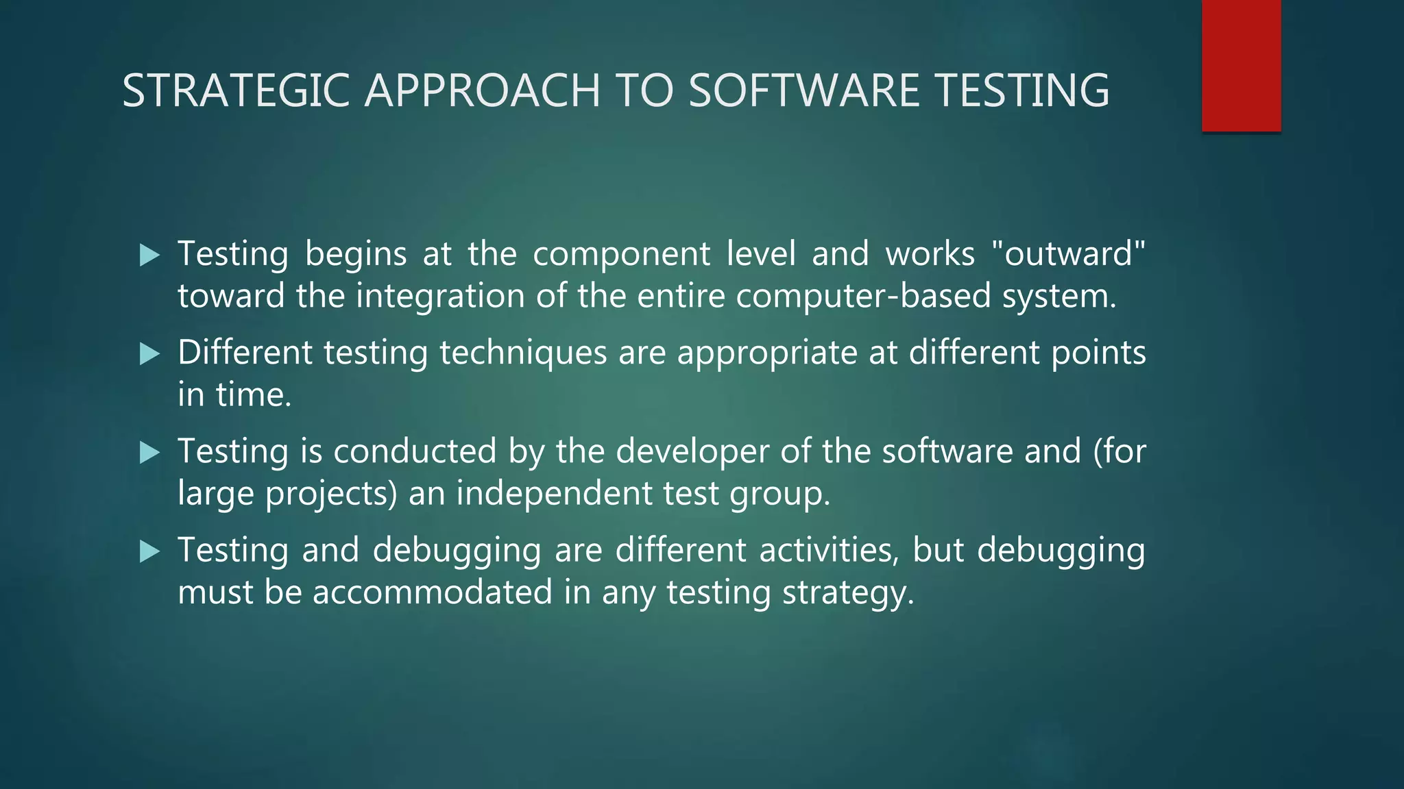 STRATEGIC APPROACH TO SOFTWARE TESTING
 Testing begins at the component level and works "outward"
toward the integration of the entire computer-based system.
 Different testing techniques are appropriate at different points
in time.
 Testing is conducted by the developer of the software and (for
large projects) an independent test group.
 Testing and debugging are different activities, but debugging
must be accommodated in any testing strategy.
 
