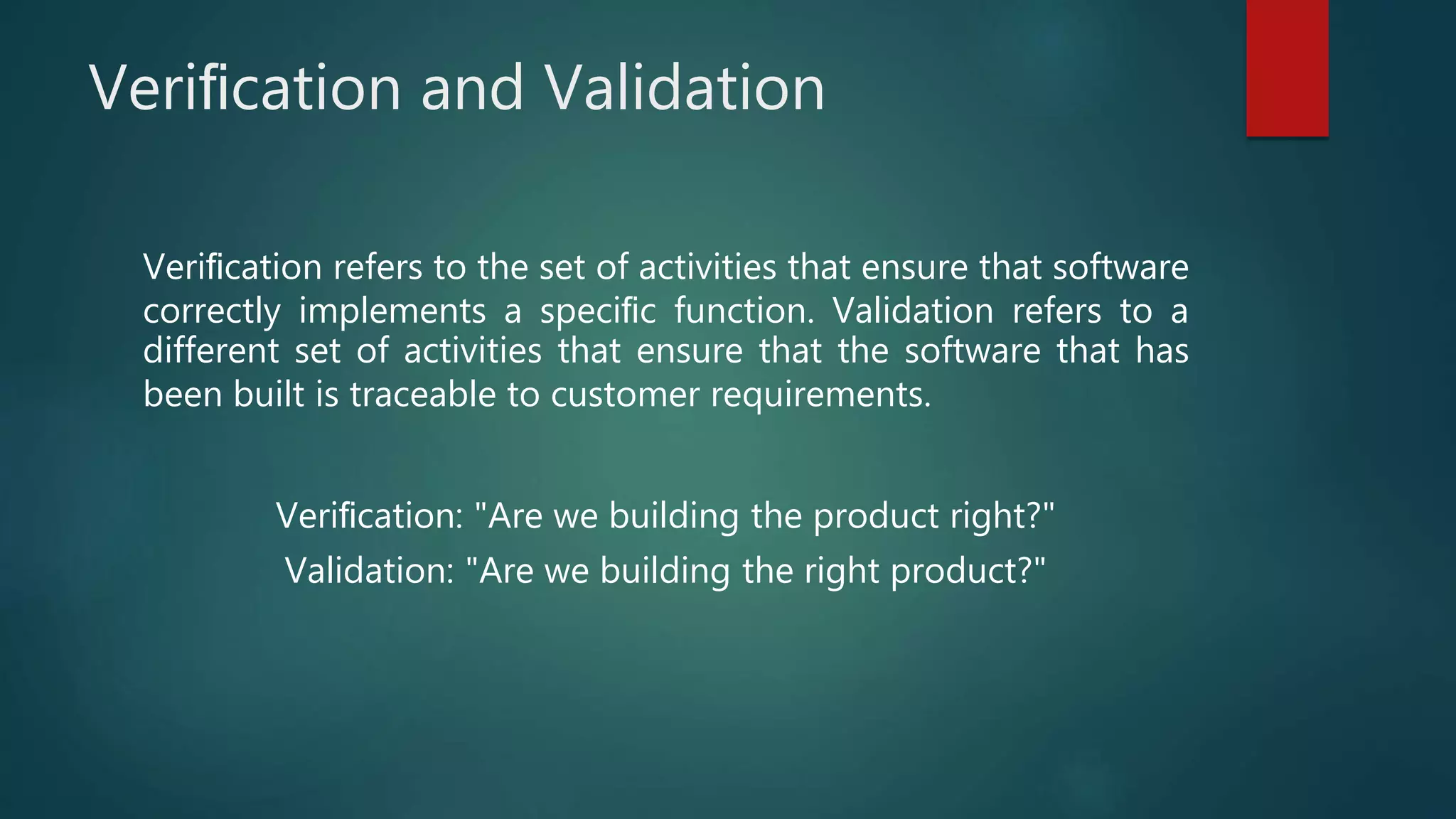Veriﬁcation and Validation
Veriﬁcation refers to the set of activities that ensure that software
correctly implements a speciﬁc function. Validation refers to a
different set of activities that ensure that the software that has
been built is traceable to customer requirements.
Veriﬁcation: "Are we building the product right?"
Validation: "Are we building the right product?"
 