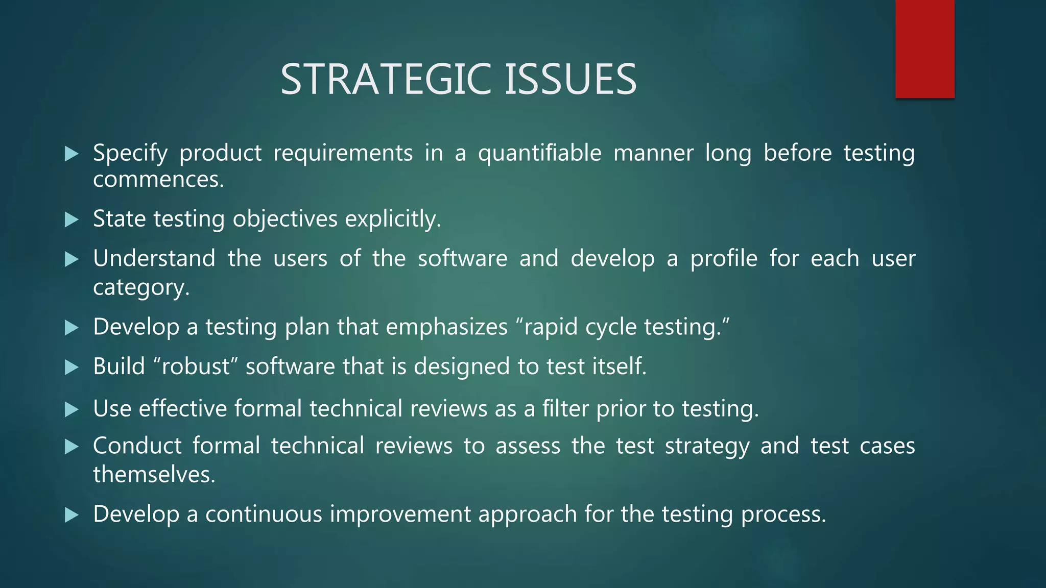 STRATEGIC ISSUES
 Specify product requirements in a quantiﬁable manner long before testing
commences.
 State testing objectives explicitly.
 Understand the users of the software and develop a profile for each user
category.
 Develop a testing plan that emphasizes “rapid cycle testing.”
 Build “robust” software that is designed to test itself.
 Use effective formal technical reviews as a ﬁlter prior to testing.
 Conduct formal technical reviews to assess the test strategy and test cases
themselves.
 Develop a continuous improvement approach for the testing process.
 