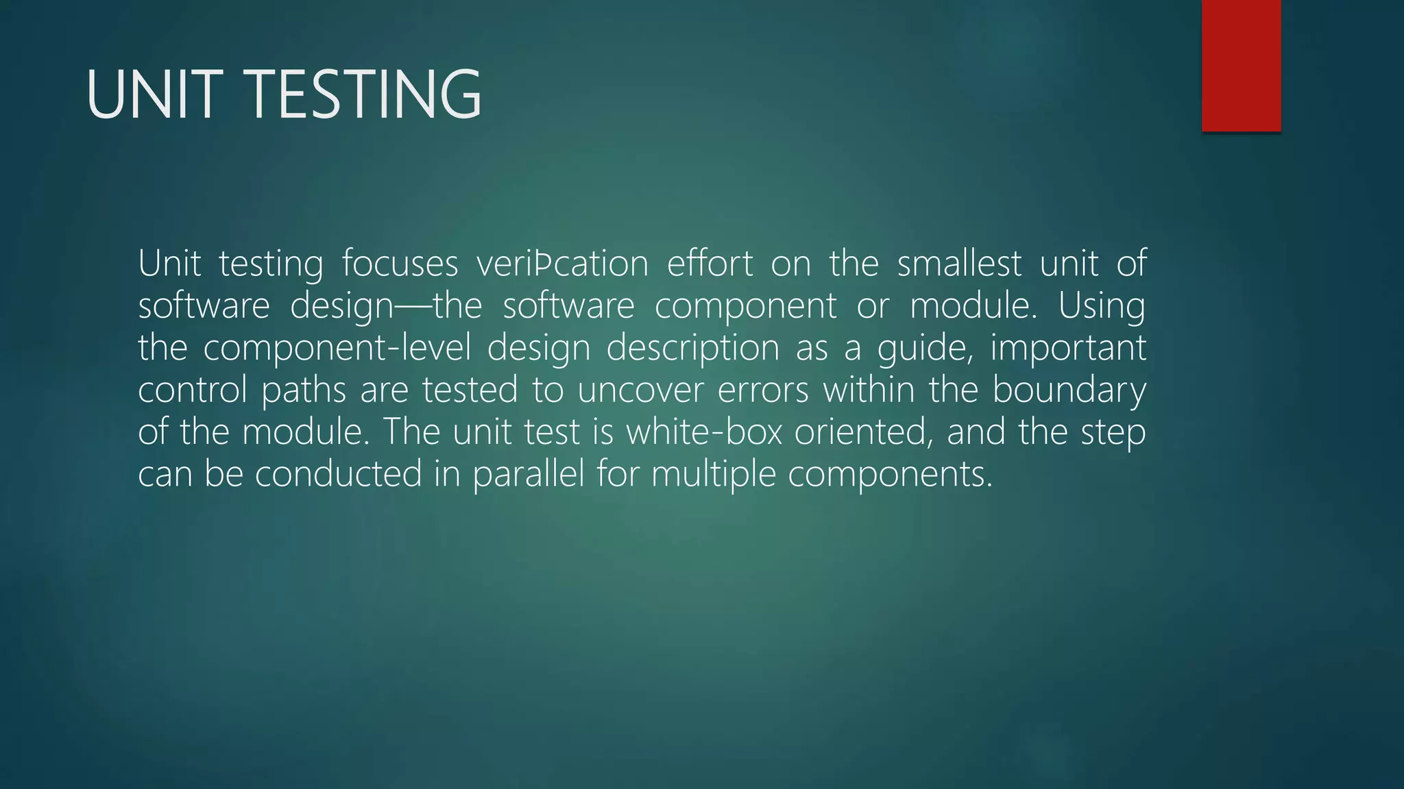 UNIT TESTING
Unit testing focuses veriﬁcation effort on the smallest unit of
software design—the software component or module. Using
the component-level design description as a guide, important
control paths are tested to uncover errors within the boundary
of the module. The unit test is white-box oriented, and the step
can be conducted in parallel for multiple components.
 